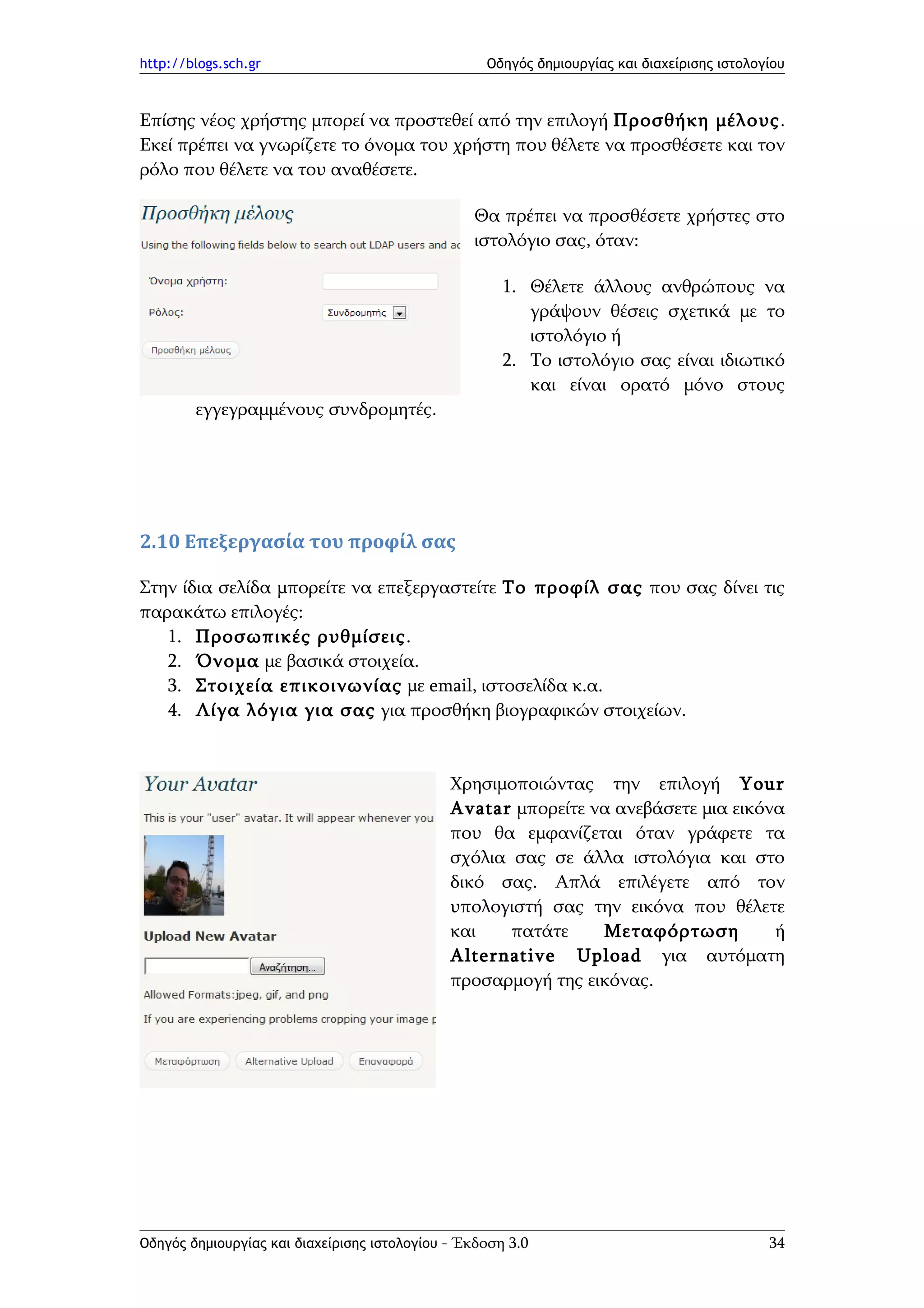 http://blogs.sch.gr                                Οδηγός δημιουργίας και διαχείρισης ιστολογίου



Επίσης νέος χρήστης μπορεί να προστεθεί από την επιλογή Προσθήκη μέλους.
Εκεί πρέπει να γνωρίζετε το όνομα του χρήστη που θέλετε να προσθέσετε και τον
ρόλο που θέλετε να του αναθέσετε.

                                                 Θα πρέπει να προσθέσετε χρήστες στο
                                                 ιστολόγιο σας, όταν:

                                                      1. Θέλετε άλλους ανθρώπους να
                                                         γράψουν θέσεις σχετικά με το
                                                         ιστολόγιο ή
                                                      2. Το ιστολόγιο σας είναι ιδιωτικό
                                                         και είναι ορατό μόνο στους
        εγγεγραμμένους συνδρομητές.




2.10 Επεξεργασία του προφίλ σας

Στην ίδια σελίδα μπορείτε να επεξεργαστείτε Το προφίλ σας που σας δίνει τις
παρακάτω επιλογές:
   1. Προσωπικές ρυθμίσεις.
   2. Όνομα με βασικά στοιχεία.
   3. Στοιχεία επικοινωνίας με email, ιστοσελίδα κ.α.
   4. Λίγα λόγια για σας για προσθήκη βιογραφικών στοιχείων.


                                              Χρησιμοποιώντας την επιλογή Your
                                              Avatar μπορείτε να ανεβάσετε μια εικόνα
                                              που θα εμφανίζεται όταν γράφετε τα
                                              σχόλια σας σε άλλα ιστολόγια και στο
                                              δικό σας. Απλά επιλέγετε από τον
                                              υπολογιστή σας την εικόνα που θέλετε
                                              και    πατάτε    Μεταφόρτωση          ή
                                              Alternative Upload για αυτόματη
                                              προσαρμογή της εικόνας.




Οδηγός δημιουργίας και διαχείρισης ιστολογίου - Έκδοση 3.0                                   34
 