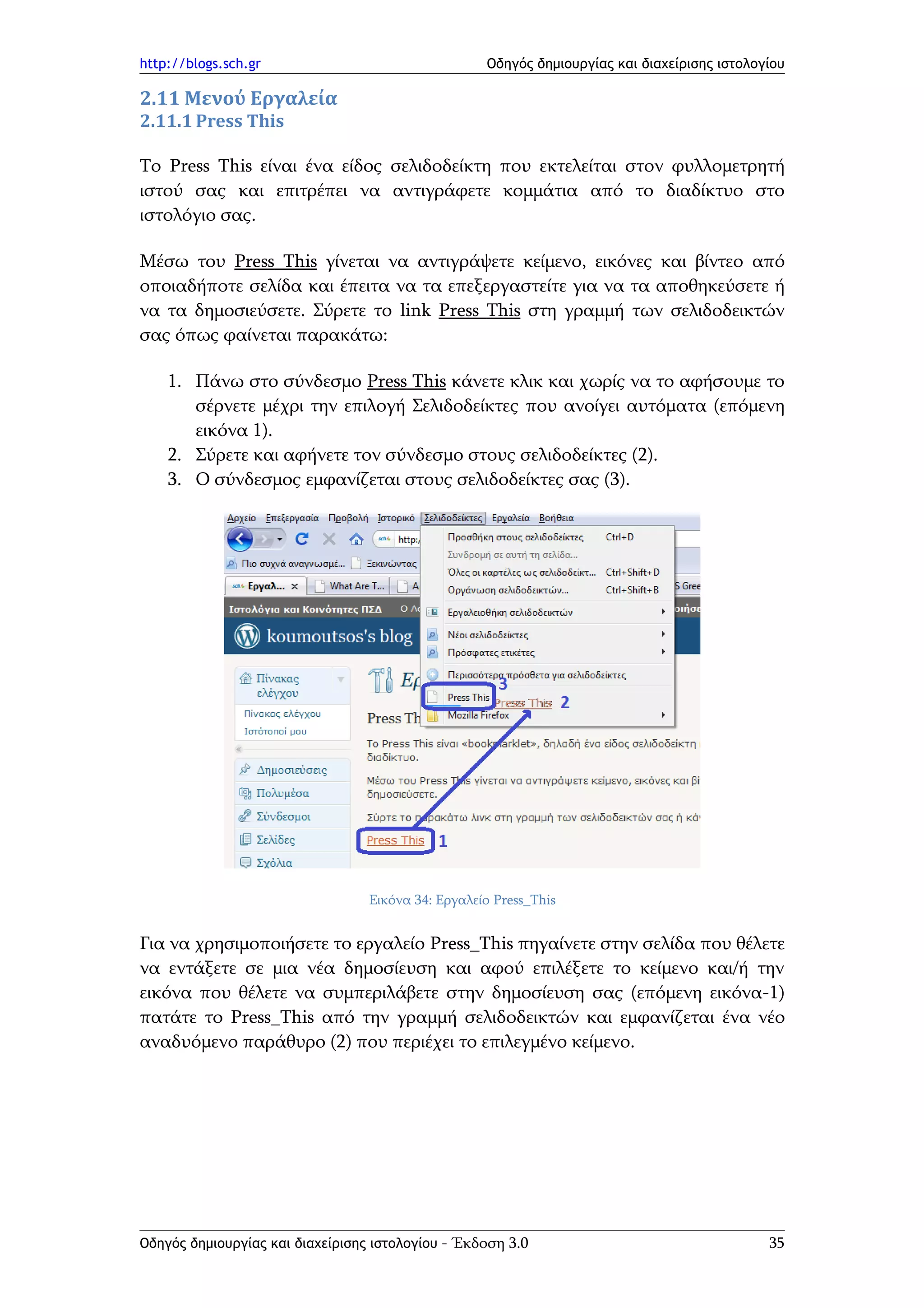 http://blogs.sch.gr                                 Οδηγός δημιουργίας και διαχείρισης ιστολογίου

2.11 Μενού Εργαλεία
2.11.1 Press This

Το Press This είναι ένα είδος σελιδοδείκτη που εκτελείται στον φυλλομετρητή
ιστού σας και επιτρέπει να αντιγράφετε κομμάτια από το διαδίκτυο στο
ιστολόγιο σας.

Μέσω του Press This γίνεται να αντιγράψετε κείμενο, εικόνες και βίντεο από
οποιαδήποτε σελίδα και έπειτα να τα επεξεργαστείτε για να τα αποθηκεύσετε ή
να τα δημοσιεύσετε. Σύρετε το link Press This στη γραμμή των σελιδοδεικτών
σας όπως φαίνεται παρακάτω:

    1. Πάνω στο σύνδεσμο Press This κάνετε κλικ και χωρίς να το αφήσουμε το
       σέρνετε μέχρι την επιλογή Σελιδοδείκτες που ανοίγει αυτόματα (επόμενη
       εικόνα 1).
    2. Σύρετε και αφήνετε τον σύνδεσμο στους σελιδοδείκτες (2).
    3. Ο σύνδεσμος εμφανίζεται στους σελιδοδείκτες σας (3).




                                  Εικόνα 34: Εργαλείο Press_This


Για να χρησιμοποιήσετε το εργαλείο Press_This πηγαίνετε στην σελίδα που θέλετε
να εντάξετε σε μια νέα δημοσίευση και αφού επιλέξετε το κείμενο και/ή την
εικόνα που θέλετε να συμπεριλάβετε στην δημοσίευση σας (επόμενη εικόνα-1)
πατάτε το Press_This από την γραμμή σελιδοδεικτών και εμφανίζεται ένα νέο
αναδυόμενο παράθυρο (2) που περιέχει το επιλεγμένο κείμενο.




Οδηγός δημιουργίας και διαχείρισης ιστολογίου - Έκδοση 3.0                                    35
 