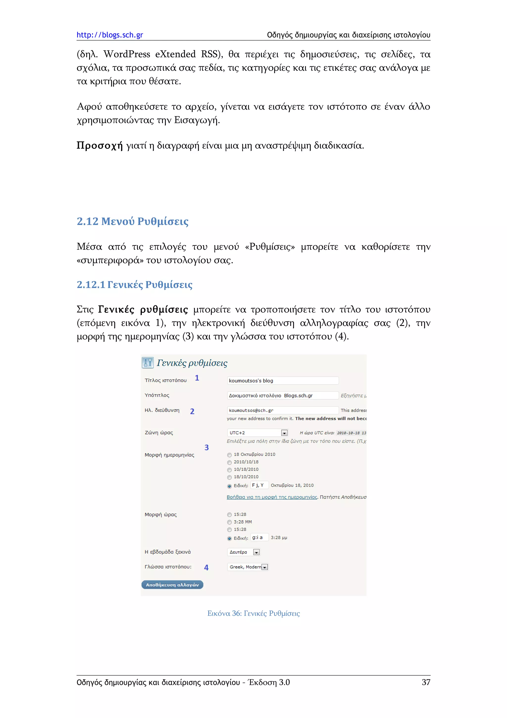 http://blogs.sch.gr                                  Οδηγός δημιουργίας και διαχείρισης ιστολογίου

(δηλ. WordPress eXtended RSS), θα περιέχει τις δημοσιεύσεις, τις σελίδες, τα
σχόλια, τα προσωπικά σας πεδία, τις κατηγορίες και τις ετικέτες σας ανάλογα με
τα κριτήρια που θέσατε.

Αφού αποθηκεύσετε το αρχείο, γίνεται να εισάγετε τον ιστότοπο σε έναν άλλο
χρησιμοποιώντας την Εισαγωγή.

Προσοχή γιατί η διαγραφή είναι μια μη αναστρέψιμη διαδικασία.




2.12 Μενού Ρυθμίσεις

Μέσα από τις επιλογές του μενού «Ρυθμίσεις» μπορείτε να καθορίσετε την
«συμπεριφορά» του ιστολογίου σας.

2.12.1 Γενικές Ρυθμίσεις

Στις Γενικές ρυθμίσεις μπορείτε να τροποποιήσετε τον τίτλο του ιστοτόπου
(επόμενη εικόνα 1), την ηλεκτρονική διεύθυνση αλληλογραφίας σας (2), την
μορφή της ημερομηνίας (3) και την γλώσσα του ιστοτόπου (4).




                                   Εικόνα 36: Γενικές Ρυθμίσεις




Οδηγός δημιουργίας και διαχείρισης ιστολογίου - Έκδοση 3.0                                     37
 