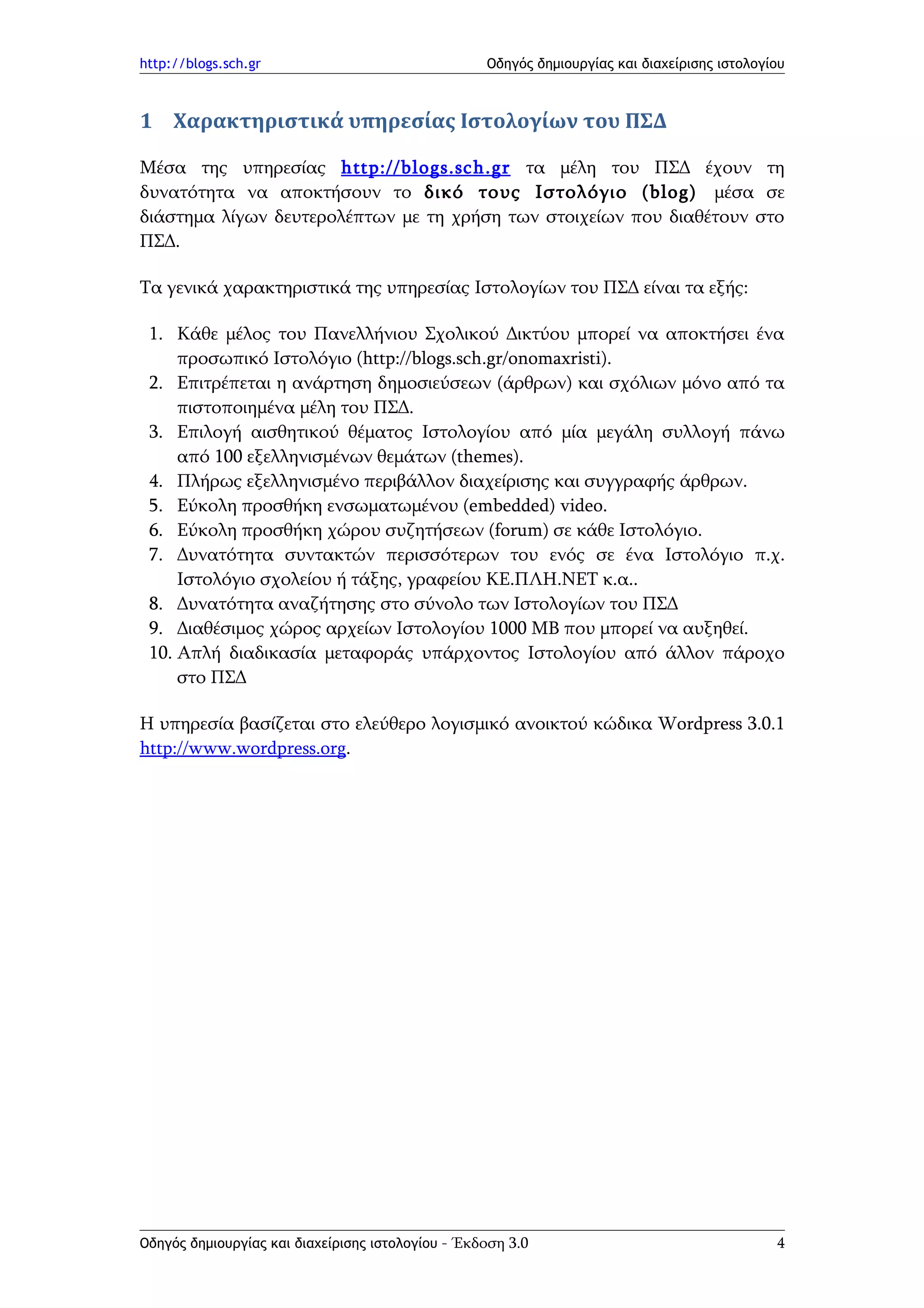 http://blogs.sch.gr                                Οδηγός δημιουργίας και διαχείρισης ιστολογίου



1 Χαρακτηριστικά υπηρεσίας Ιστολογίων του ΠΣΔ

Μέσα της υπηρεσίας http :// blogs . sch . gr τα μέλη του ΠΣΔ έχουν τη
δυνατότητα να αποκτήσουν το δικό τους Ιστολόγιο (blog) μέσα σε
διάστημα λίγων δευτερολέπτων με τη χρήση των στοιχείων που διαθέτουν στο
ΠΣΔ.

Τα γενικά χαρακτηριστικά της υπηρεσίας Ιστολογίων του ΠΣΔ είναι τα εξής:

 1. Κάθε μέλος του Πανελλήνιου Σχολικού Δικτύου μπορεί να αποκτήσει ένα
     προσωπικό Ιστολόγιο (http://blogs.sch.gr/onomaxristi).
 2. Επιτρέπεται η ανάρτηση δημοσιεύσεων (άρθρων) και σχόλιων μόνο από τα
     πιστοποιημένα μέλη του ΠΣΔ.
 3. Επιλογή αισθητικού θέματος Ιστολογίου από μία μεγάλη συλλογή πάνω
     από 100 εξελληνισμένων θεμάτων (themes).
 4. Πλήρως εξελληνισμένο περιβάλλον διαχείρισης και συγγραφής άρθρων.
 5. Εύκολη προσθήκη ενσωματωμένου (embedded) video.
 6. Εύκολη προσθήκη χώρου συζητήσεων (forum) σε κάθε Ιστολόγιο.
 7. Δυνατότητα συντακτών περισσότερων του ενός σε ένα Ιστολόγιο π.χ.
     Ιστολόγιο σχολείου ή τάξης, γραφείου ΚΕ.ΠΛΗ.ΝΕΤ κ.α..
 8. Δυνατότητα αναζήτησης στο σύνολο των Ιστολογίων του ΠΣΔ
 9. Διαθέσιμος χώρος αρχείων Ιστολογίου 1000 ΜΒ που μπορεί να αυξηθεί.
 10. Απλή διαδικασία μεταφοράς υπάρχοντος Ιστολογίου από άλλον πάροχο
     στο ΠΣΔ

Η υπηρεσία βασίζεται στο ελεύθερο λογισμικό ανοικτού κώδικα Wordpress 3.0.1
http://www.wordpress.org.




Οδηγός δημιουργίας και διαχείρισης ιστολογίου - Έκδοση 3.0                                    4
 