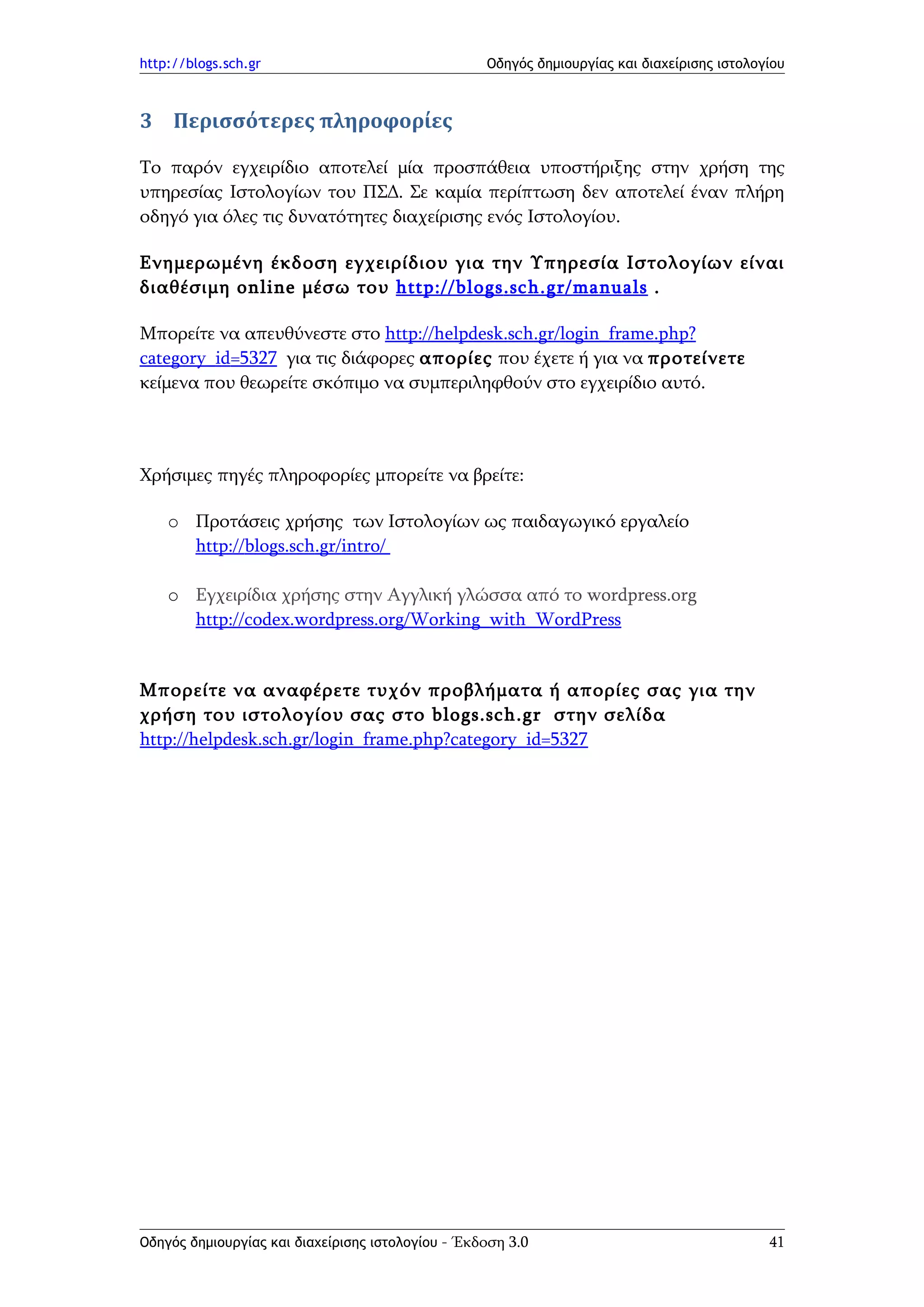 http://blogs.sch.gr                                Οδηγός δημιουργίας και διαχείρισης ιστολογίου



3 Περισσότερες πληροφορίες

Το παρόν εγχειρίδιο αποτελεί μία προσπάθεια υποστήριξης στην χρήση της
υπηρεσίας Ιστολογίων του ΠΣΔ. Σε καμία περίπτωση δεν αποτελεί έναν πλήρη
οδηγό για όλες τις δυνατότητες διαχείρισης ενός Ιστολογίου.

Ενημερωμένη έκδοση εγχειρίδιου για την Υπηρεσία Ιστολογίων είναι
διαθέσιμη online μέσω του http :// blogs . sch . gr / manuals .

Μπορείτε να απευθύνεστε στο http://helpdesk.sch.gr/login_frame.php?
category_id=5327 για τις διάφορες απορίες που έχετε ή για να προτείνετε
κείμενα που θεωρείτε σκόπιμο να συμπεριληφθούν στο εγχειρίδιο αυτό.



Χρήσιμες πηγές πληροφορίες μπορείτε να βρείτε:

    o Προτάσεις χρήσης των Ιστολογίων ως παιδαγωγικό εργαλείο
      http://blogs.sch.gr/intro/

    o Εγχειρίδια χρήσης στην Αγγλική γλώσσα από το wordpress.org
      http://codex.wordpress.org/Working_with_WordPress


Μπορείτε να αναφέρετε τυχόν προβλήματα ή απορίες σας για την
χρήση του ιστολογίου σας στο blogs.sch.gr στην σελίδα
http://helpdesk.sch.gr/login_frame.php?category_id=5327




Οδηγός δημιουργίας και διαχείρισης ιστολογίου - Έκδοση 3.0                                   41
 