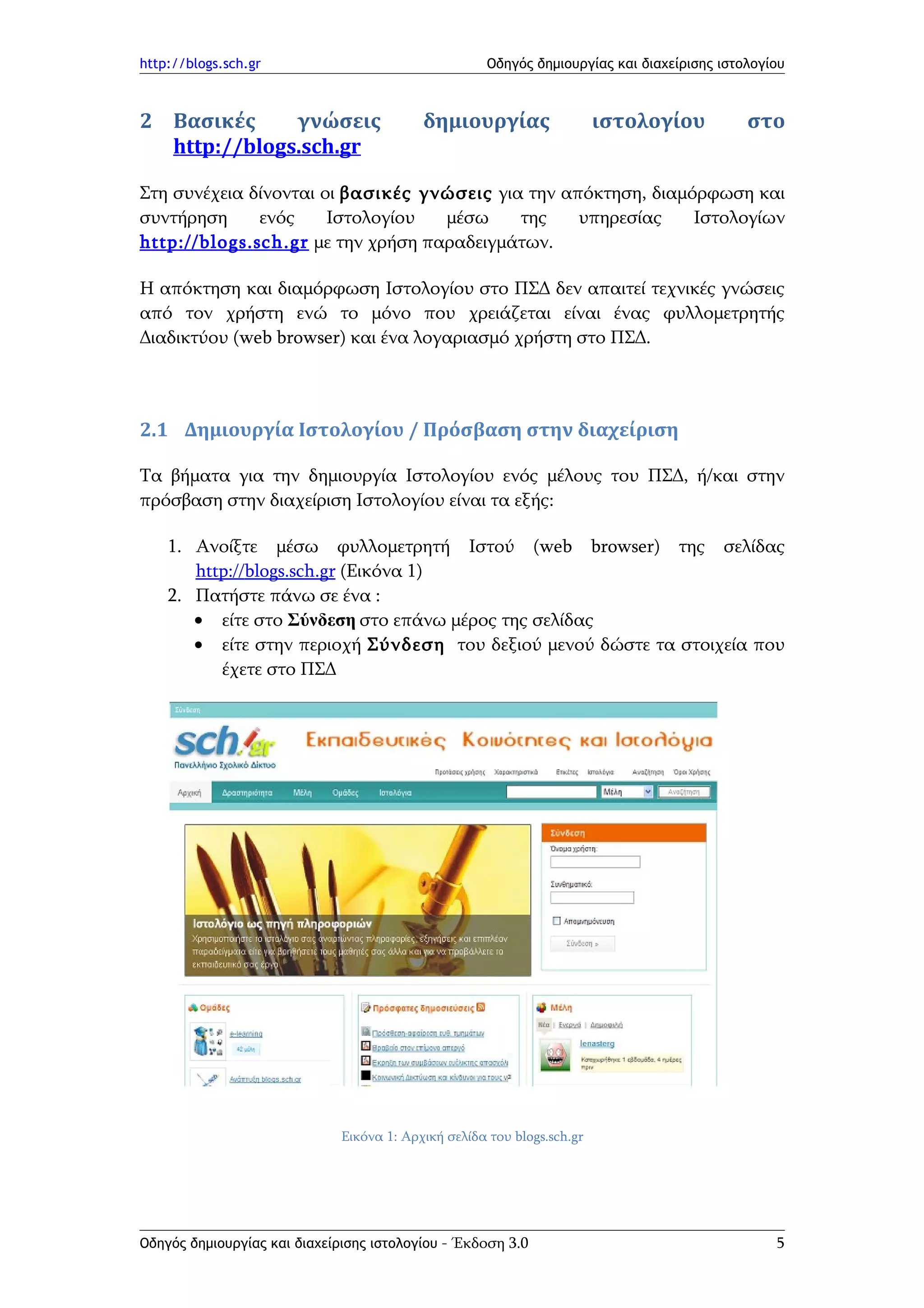 http://blogs.sch.gr                                   Οδηγός δημιουργίας και διαχείρισης ιστολογίου



2 Βασικές     γνώσεις                      δημιουργίας                   ιστολογίου          στο
  http://blogs.sch.gr

Στη συνέχεια δίνονται οι βασικές γνώσεις για την απόκτηση, διαμόρφωση και
συντήρηση       ενός   Ιστολογίου    μέσω    της   υπηρεσίας    Ιστολογίων
http:// blog s.sch.gr με την χρήση παραδειγμάτων.

Η απόκτηση και διαμόρφωση Ιστολογίου στο ΠΣΔ δεν απαιτεί τεχνικές γνώσεις
από τον χρήστη ενώ το μόνο που χρειάζεται είναι ένας φυλλομετρητής
Διαδικτύου (web browser) και ένα λογαριασμό χρήστη στο ΠΣΔ.



2.1 Δημιουργία Ιστολογίου / Πρόσβαση στην διαχείριση

Τα βήματα για την δημιουργία Ιστολογίου ενός μέλους του ΠΣΔ, ή/και στην
πρόσβαση στην διαχείριση Ιστολογίου είναι τα εξής:

    1. Ανοίξτε μέσω φυλλομετρητή Ιστού (web browser) της σελίδας
       http://blogs.sch.gr (Εικόνα 1)
    2. Πατήστε πάνω σε ένα :
       • είτε στο Σύνδεση στο επάνω μέρος της σελίδας
       • είτε στην περιοχή Σύνδεση του δεξιού μενού δώστε τα στοιχεία που
          έχετε στο ΠΣΔ




                              Εικόνα 1: Αρχική σελίδα του blogs.sch.gr




Οδηγός δημιουργίας και διαχείρισης ιστολογίου - Έκδοση 3.0                                       5
 