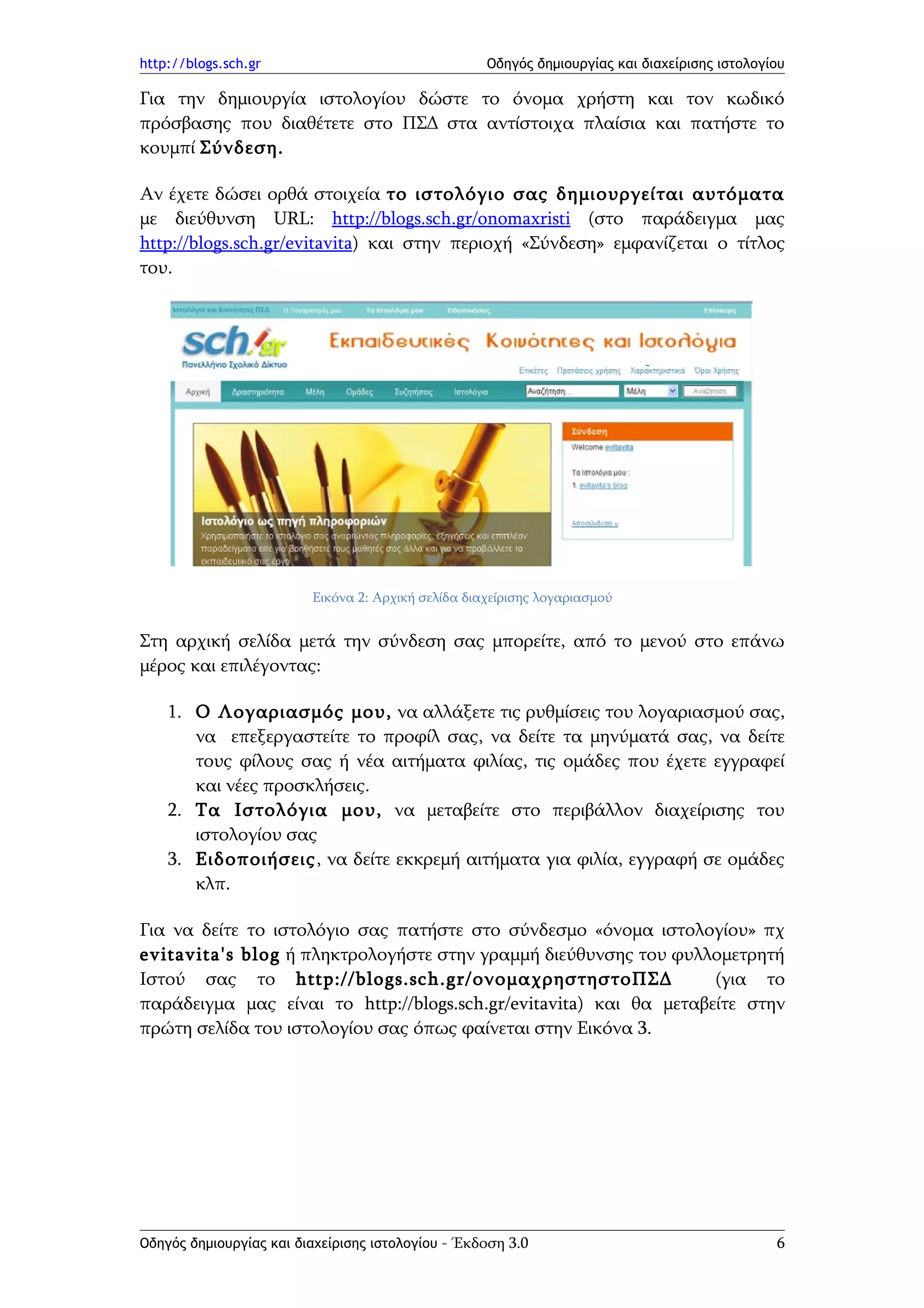 http://blogs.sch.gr                                 Οδηγός δημιουργίας και διαχείρισης ιστολογίου

Για την δημιουργία ιστολογίου δώστε το όνομα χρήστη και τον κωδικό
πρόσβασης που διαθέτετε στο ΠΣΔ στα αντίστοιχα πλαίσια και πατήστε το
κουμπί Σύνδεση.

Αν έχετε δώσει ορθά στοιχεία το ιστολόγιο σας δημιουργείται αυτόματα
με διεύθυνση URL: http://blogs.sch.gr/onomaxristi (στο παράδειγμα μας
http://blogs.sch.gr/evitavita) και στην περιοχή «Σύνδεση» εμφανίζεται ο τίτλος
του.




                         Εικόνα 2: Αρχική σελίδα διαχείρισης λογαριασμού


Στη αρχική σελίδα μετά την σύνδεση σας μπορείτε, από το μενού στο επάνω
μέρος και επιλέγοντας:

    1. Ο Λογαριασμός μου, να αλλάξετε τις ρυθμίσεις του λογαριασμού σας,
       να επεξεργαστείτε το προφίλ σας, να δείτε τα μηνύματά σας, να δείτε
       τους φίλους σας ή νέα αιτήματα φιλίας, τις ομάδες που έχετε εγγραφεί
       και νέες προσκλήσεις.
    2. Τα Ιστολόγια μου, να μεταβείτε στο περιβάλλον διαχείρισης του
       ιστολογίου σας
    3. Ειδοποιήσεις, να δείτε εκκρεμή αιτήματα για φιλία, εγγραφή σε ομάδες
       κλπ.

Για να δείτε το ιστολόγιο σας πατήστε στο σύνδεσμο «όνομα ιστολογίου» πχ
evitavita's blog ή πληκτρολογήστε στην γραμμή διεύθυνσης του φυλλομετρητή
Ιστού σας το http://blogs.sch.gr/ονομαχρηστηστοΠΣΔ                  (για το
παράδειγμα μας είναι το http://blogs.sch.gr/evitavita) και θα μεταβείτε στην
πρώτη σελίδα του ιστολογίου σας όπως φαίνεται στην Εικόνα 3.




Οδηγός δημιουργίας και διαχείρισης ιστολογίου - Έκδοση 3.0                                     6
 