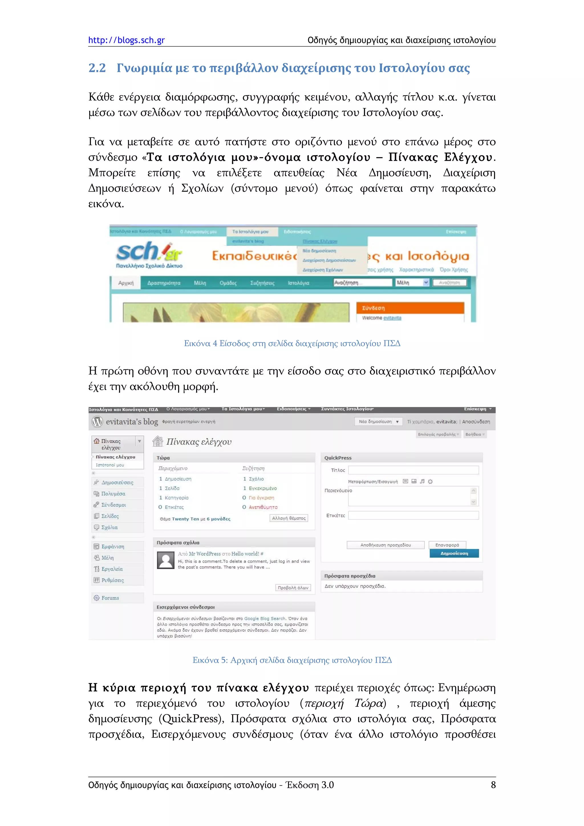 http://blogs.sch.gr                                 Οδηγός δημιουργίας και διαχείρισης ιστολογίου


2.2 Γνωριμία με το περιβάλλον διαχείρισης του Ιστολογίου σας

Κάθε ενέργεια διαμόρφωσης, συγγραφής κειμένου, αλλαγής τίτλου κ.α. γίνεται
μέσω των σελίδων του περιβάλλοντος διαχείρισης του Ιστολογίου σας.

Για να μεταβείτε σε αυτό πατήστε στο οριζόντιο μενού στο επάνω μέρος στο
σύνδεσμο «Τα ιστολόγια μου»-όνομα ιστολογίου – Πίνακας Ελέγχου.
Μπορείτε επίσης να επιλέξετε απευθείας Νέα Δημοσίευση, Διαχείριση
Δημοσιεύσεων ή Σχολίων (σύντομο μενού) όπως φαίνεται στην παρακάτω
εικόνα.




                      Εικόνα 4 Είσοδος στη σελίδα διαχείρισης ιστολογίου ΠΣΔ


Η πρώτη οθόνη που συναντάτε με την είσοδο σας στο διαχειριστικό περιβάλλον
έχει την ακόλουθη μορφή.




                        Εικόνα 5: Αρχική σελίδα διαχείρισης ιστολογίου ΠΣΔ


Η κύρια περιοχή του πίνακα ελέγχου περιέχει περιοχές όπως: Ενημέρωση
για το περιεχόμενό του ιστολογίου (περιοχή Τώρα) , περιοχή άμεσης
δημοσίευσης (QuickPress), Πρόσφατα σχόλια στο ιστολόγια σας, Πρόσφατα
προσχέδια, Εισερχόμενους συνδέσμους (όταν ένα άλλο ιστολόγιο προσθέσει



Οδηγός δημιουργίας και διαχείρισης ιστολογίου - Έκδοση 3.0                                     8
 