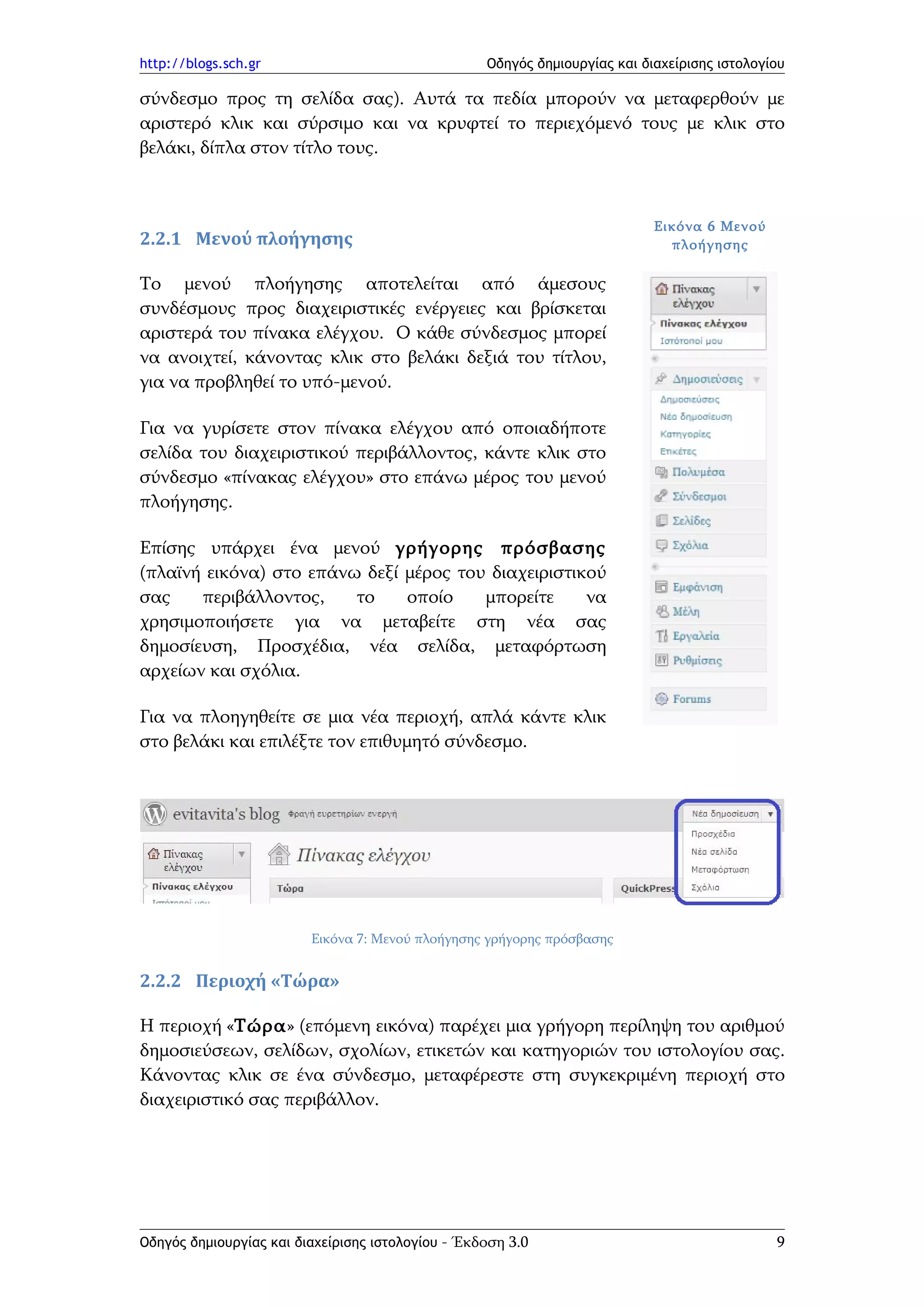 http://blogs.sch.gr                                Οδηγός δημιουργίας και διαχείρισης ιστολογίου

σύνδεσμο προς τη σελίδα σας). Αυτά τα πεδία μπορούν να μεταφερθούν με
αριστερό κλικ και σύρσιμο και να κρυφτεί το περιεχόμενό τους με κλικ στο
βελάκι, δίπλα στον τίτλο τους.



                                                                            Εικόνα 6 Μενού
2.2.1 Μενού πλοήγησης                                                         πλοήγησης

Το μενού πλοήγησης αποτελείται από άμεσους
συνδέσμους προς διαχειριστικές ενέργειες και βρίσκεται
αριστερά του πίνακα ελέγχου. Ο κάθε σύνδεσμος μπορεί
να ανοιχτεί, κάνοντας κλικ στο βελάκι δεξιά του τίτλου,
για να προβληθεί το υπό-μενού.

Για να γυρίσετε στον πίνακα ελέγχου από οποιαδήποτε
σελίδα του διαχειριστικού περιβάλλοντος, κάντε κλικ στο
σύνδεσμο «πίνακας ελέγχου» στο επάνω μέρος του μενού
πλοήγησης.

Επίσης υπάρχει ένα μενού γρήγορης πρόσβασης
(πλαϊνή εικόνα) στο επάνω δεξί μέρος του διαχειριστικού
σας    περιβάλλοντος,    το    οποίο    μπορείτε     να
χρησιμοποιήσετε για να μεταβείτε στη νέα σας
δημοσίευση, Προσχέδια, νέα σελίδα, μεταφόρτωση
αρχείων και σχόλια.

Για να πλοηγηθείτε σε μια νέα περιοχή, απλά κάντε κλικ
στο βελάκι και επιλέξτε τον επιθυμητό σύνδεσμο.




                         Εικόνα 7: Μενού πλοήγησης γρήγορης πρόσβασης


2.2.2 Περιοχή «Τώρα»

Η περιοχή «Τώρα» (επόμενη εικόνα) παρέχει μια γρήγορη περίληψη του αριθμού
δημοσιεύσεων, σελίδων, σχολίων, ετικετών και κατηγοριών του ιστολογίου σας.
Κάνοντας κλικ σε ένα σύνδεσμο, μεταφέρεστε στη συγκεκριμένη περιοχή στο
διαχειριστικό σας περιβάλλον.




Οδηγός δημιουργίας και διαχείρισης ιστολογίου - Έκδοση 3.0                                    9
 