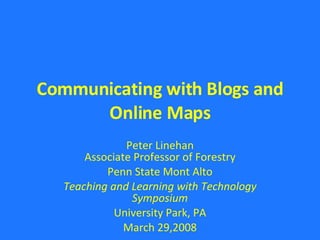 Communicating with Blogs and Online Maps Peter Linehan Associate Professor of Forestry Penn State Mont Alto Teaching and Learning with Technology Symposium University Park, PA March 29,2008 