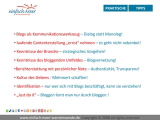 www.einfach-meer-warnemuende.de  Copyright © 2008 all rights reserved  PRAKTISCHE TIPPS Blogs   als Kommunikationswerkzeug  – Dialog statt Monolog! laufende Contenterstellung „ernst“ nehmen  – es geht nicht nebenbei! Kenntnisse der Branche  – strategisches Vorgehen! Kenntnisse des bloggenden Umfeldes  – Blogvernetzung! Berichterstattung   mit persönlicher Note  – Authentizität, Transparenz! Kultur des Gebens  - Mehrwert schaffen! Identifikation –  nur wer sich mit Blogs beschäftigt, kann sie verstehen! „ Just do it“  – Bloggen lernt man nur durch bloggen !   