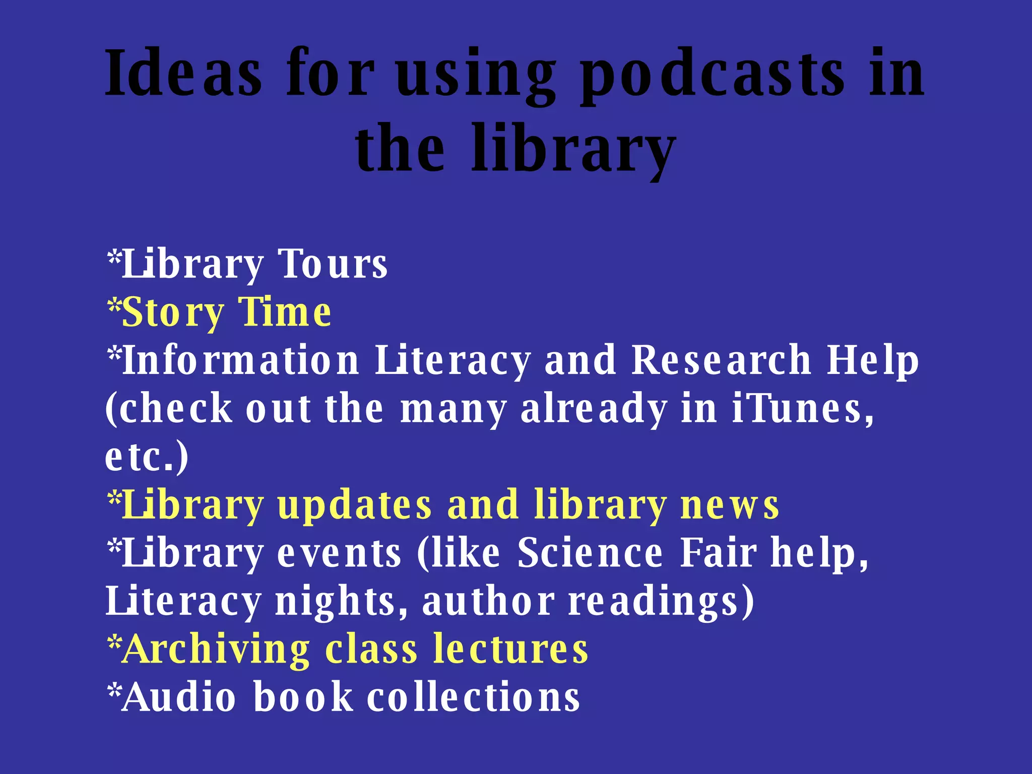 Ideas for using podcasts in the library *Library Tours  *Story Time   *Information Literacy and Research Help (check out the many already in iTunes, etc.) *Library updates and library news *Library events (like Science Fair help, Literacy nights, author readings) *Archiving class lectures   *Audio book collections   