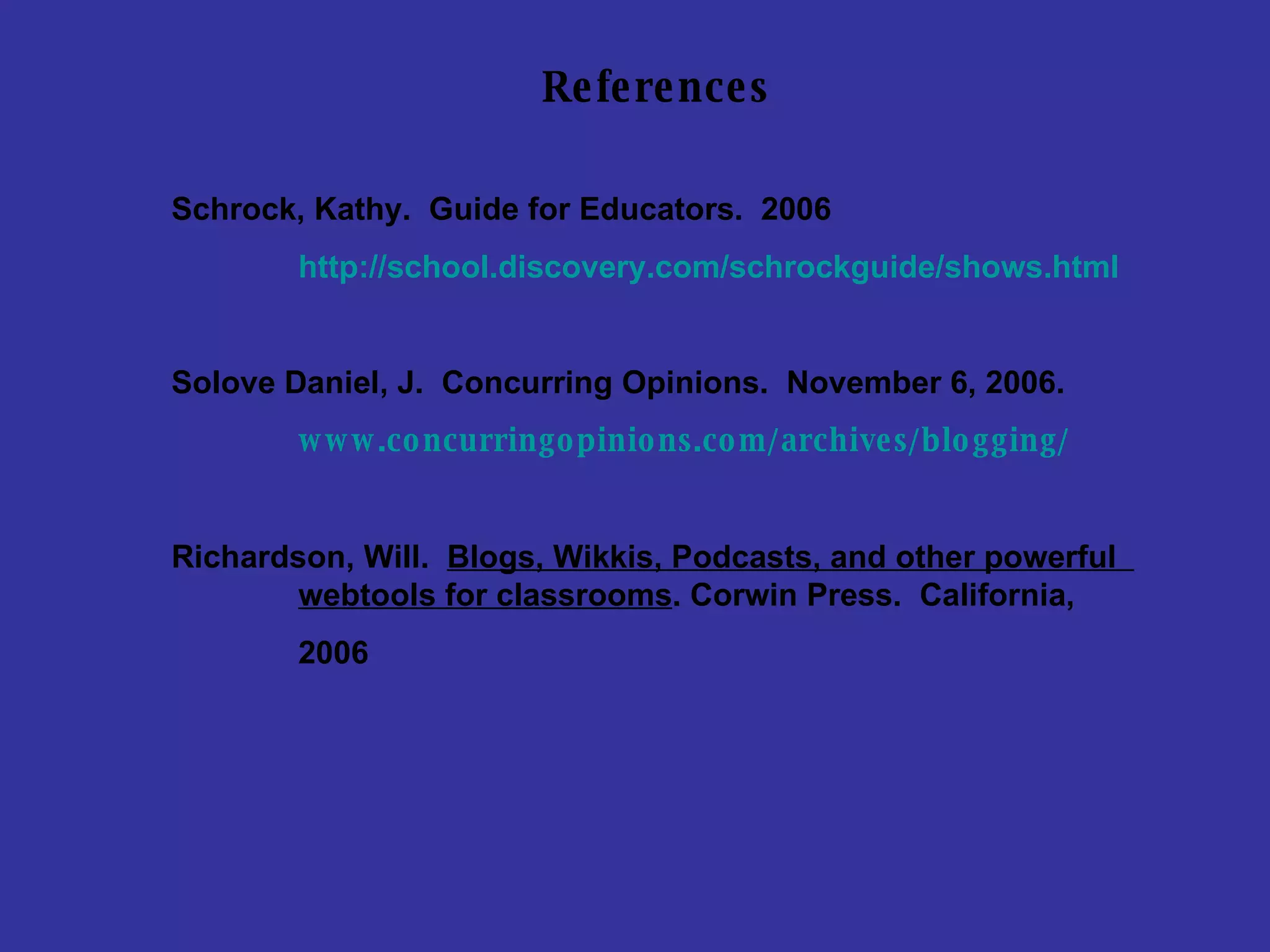 References Schrock, Kathy.  Guide for Educators.  2006 http:// school.discovery.com/schrockguide/shows.html Solove Daniel, J.  Concurring Opinions.  November 6, 2006. www.concurringopinions.com/archives/blogging / Richardson, Will.  Blogs, Wikkis, Podcasts, and other powerful  webtools for classrooms . Corwin Press.  California, 2006 