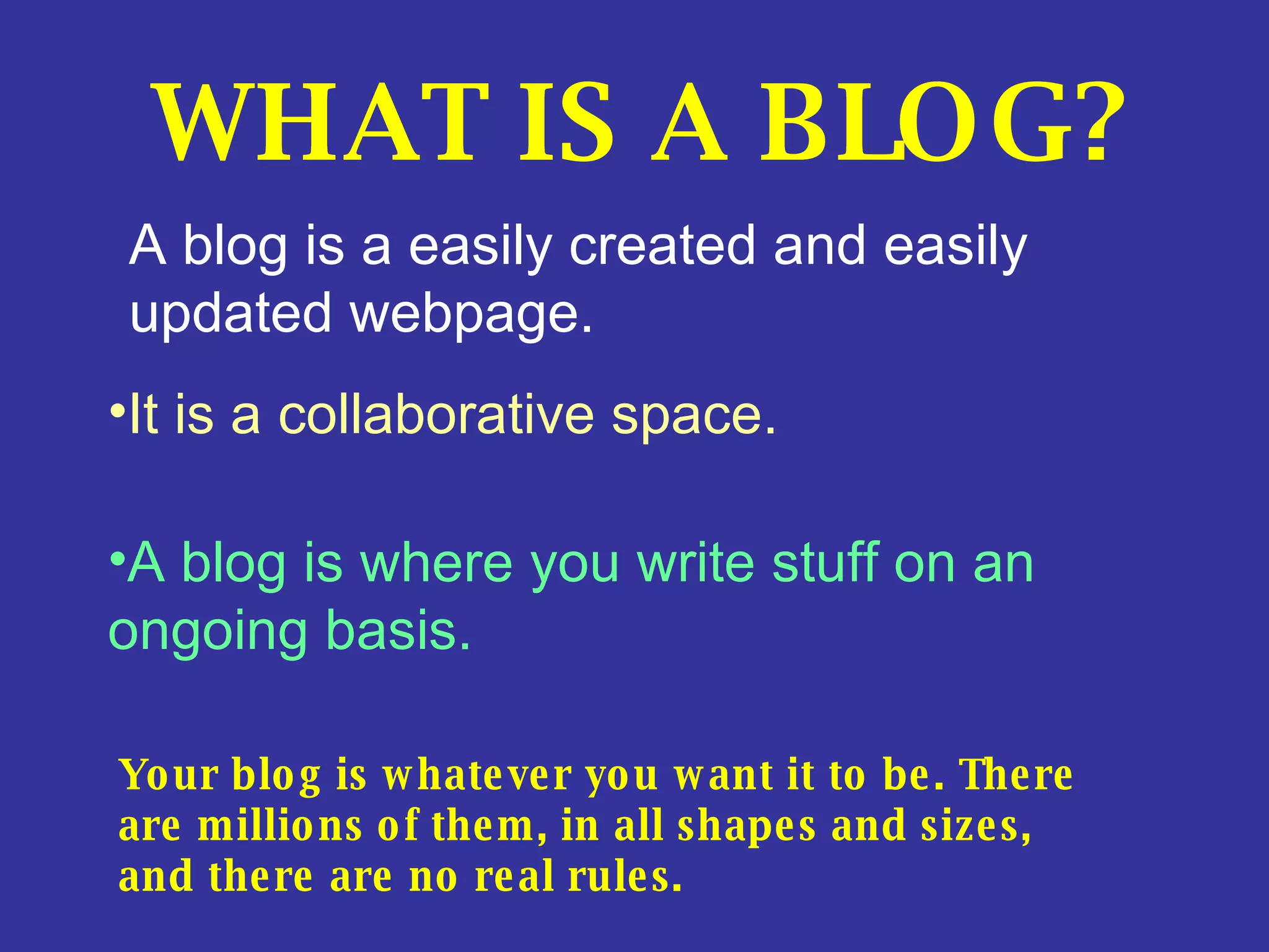 WHAT IS A BLOG? A blog is a easily created and easily updated webpage. It is a collaborative space.  A blog is where you write stuff on an ongoing basis. Your blog is whatever you want it to be. There are millions of them, in all shapes and sizes, and there are no real rules.  