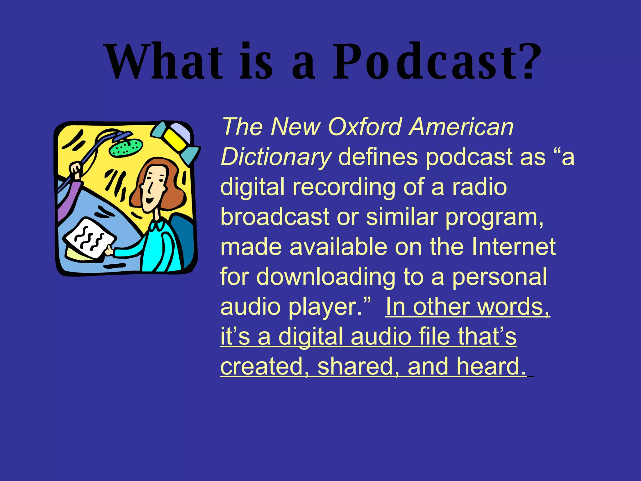 What is a Podcast? The New Oxford American Dictionary  defines podcast as “a digital recording of a radio broadcast or similar program, made available on the Internet for downloading to a personal audio player.”  In other words, it’s a digital audio file that’s created, shared, and heard.   