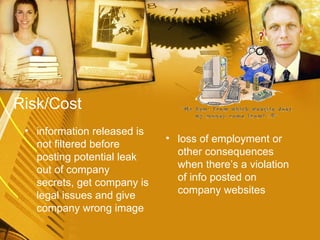 Risk/Cost information released is not filtered before posting potential leak out of company secrets, get company is legal issues and give company wrong image  loss of employment or other consequences when there’s a violation of info posted on company websites 