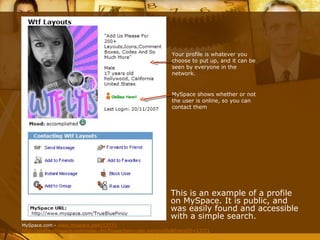 This is an example of a profile on MySpace. It is public, and was easily found and accessible with a simple search. MySpace shows whether or not the user is online, so you can contact them Your profile is whatever you choose to put up, and it can be seen by everyone in the network. MySpace.com -  www.myspace.com/13771 http://profile.myspace.com/index.cfm?fuseaction=user.viewprofile&friendID=13771 