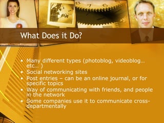 Many different types (photoblog, videoblog…etc… ) Social networking sites Post entries – can be an online journal, or for specific topics Way of communicating with friends, and people in the network Some companies use it to communicate cross-departmentally What Does it Do? 