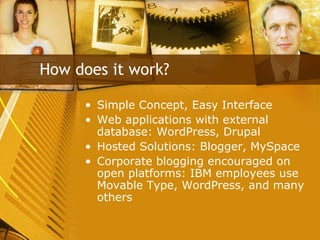Simple Concept, Easy Interface Web applications with external database: WordPress, Drupal Hosted Solutions: Blogger, MySpace Corporate blogging encouraged on open platforms: IBM employees use Movable Type, WordPress, and many others How does it work? 