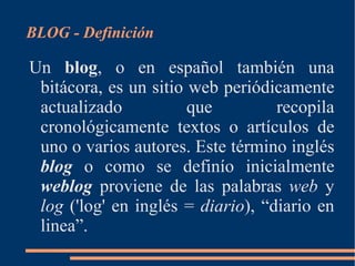 [object Object],Un  blog , o en español también una bitácora, es un sitio web periódicamente actualizado que recopila cronológicamente textos o artículos de uno o varios autores.  Este término inglés  blog  o como se definío inicialmente  weblog  proviene de las palabras  web  y  log  ('log' en inglés =  diario ), “diario en linea”. 