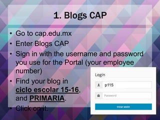 1. Blogs CAP
• Go to cap.edu.mx
• Enter Blogs CAP
• Sign in with the username and password
you use for the Portal (your employee
number)
• Find your blog in
ciclo escolar 15-16,
and PRIMARIA.
• Click on it.
p115