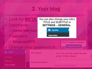 • Look for META and click on LOGIN
• Username:
– name.last-name (same as your email)
• Password:
– blogcap2015
• Change your password in:
2. Your blog
Don’t forget to update:
You can use the same as your
email. Write it down!
You can also change your site’s
TITLE and SUBTITLE in
SETTINGS – GENERAL.
