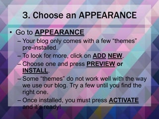 3. Choose an APPEARANCE
• Go to APPEARANCE
– Your blog only comes with a few “themes”
pre-installed.
– To look for more, click on ADD NEW.
– Choose one and press PREVIEW or
INSTALL.
– Some “themes” do not work well with the way
we use our blog. Try a few until you find the
right one.
– Once installed, you must press ACTIVATE
and it’s ready!
