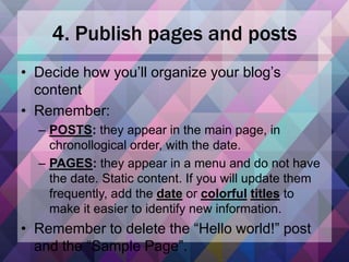 4. Publish pages and posts
• Decide how you’ll organize your blog’s
content
• Remember:
– POSTS: they appear in the main page, in
chronollogical order, with the date.
– PAGES: they appear in a menu and do not have
the date. Static content. If you will update them
frequently, add the date or colorful titles to
make it easier to identify new information.
• Remember to delete the “Hello world!” post
and the “Sample Page”.