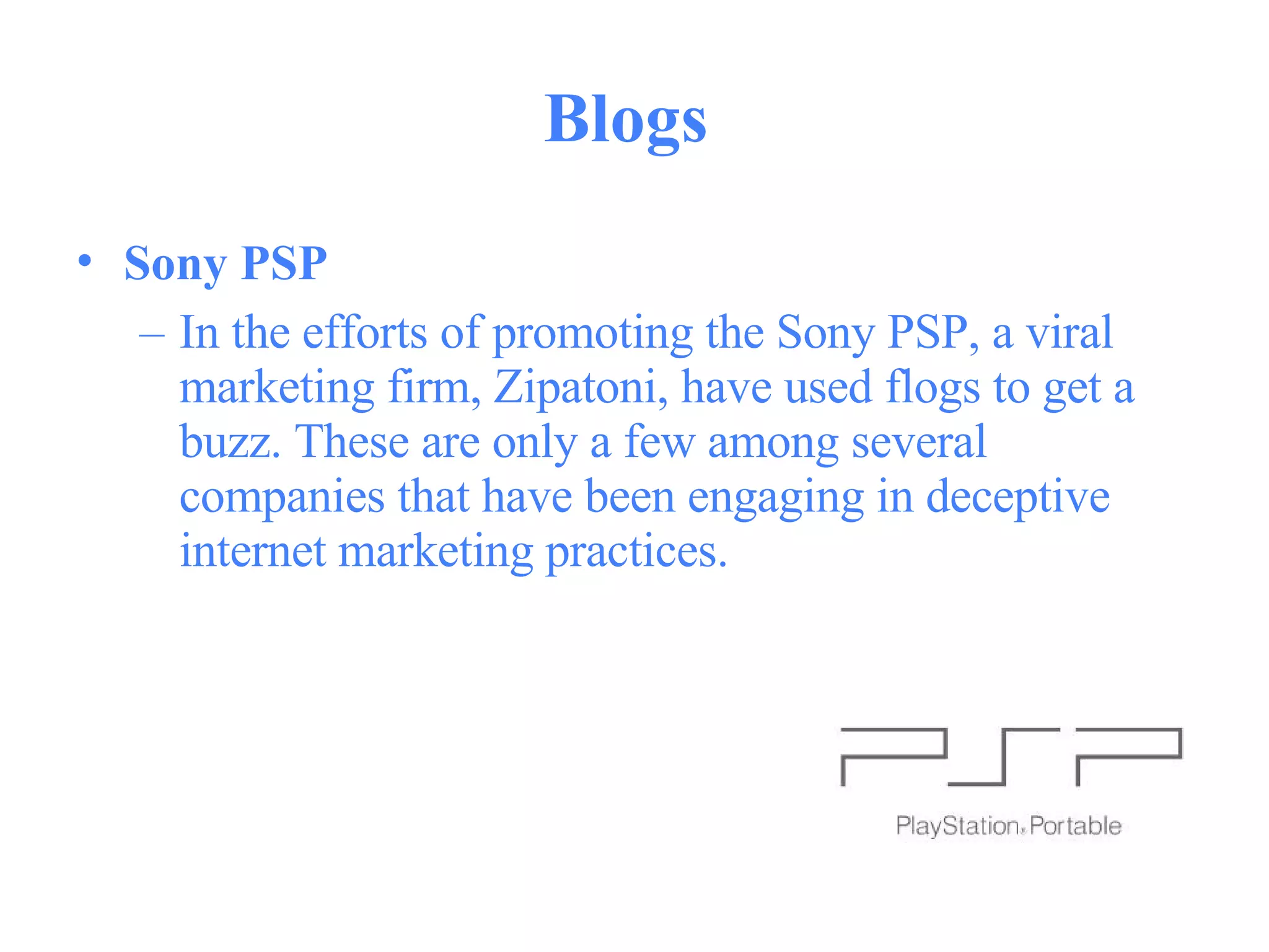 Blogs  Sony PSP   In the efforts of promoting the Sony PSP, a viral marketing firm, Zipatoni, have used flogs to get a buzz. These are only a few among several companies that have been engaging in deceptive internet marketing practices.  