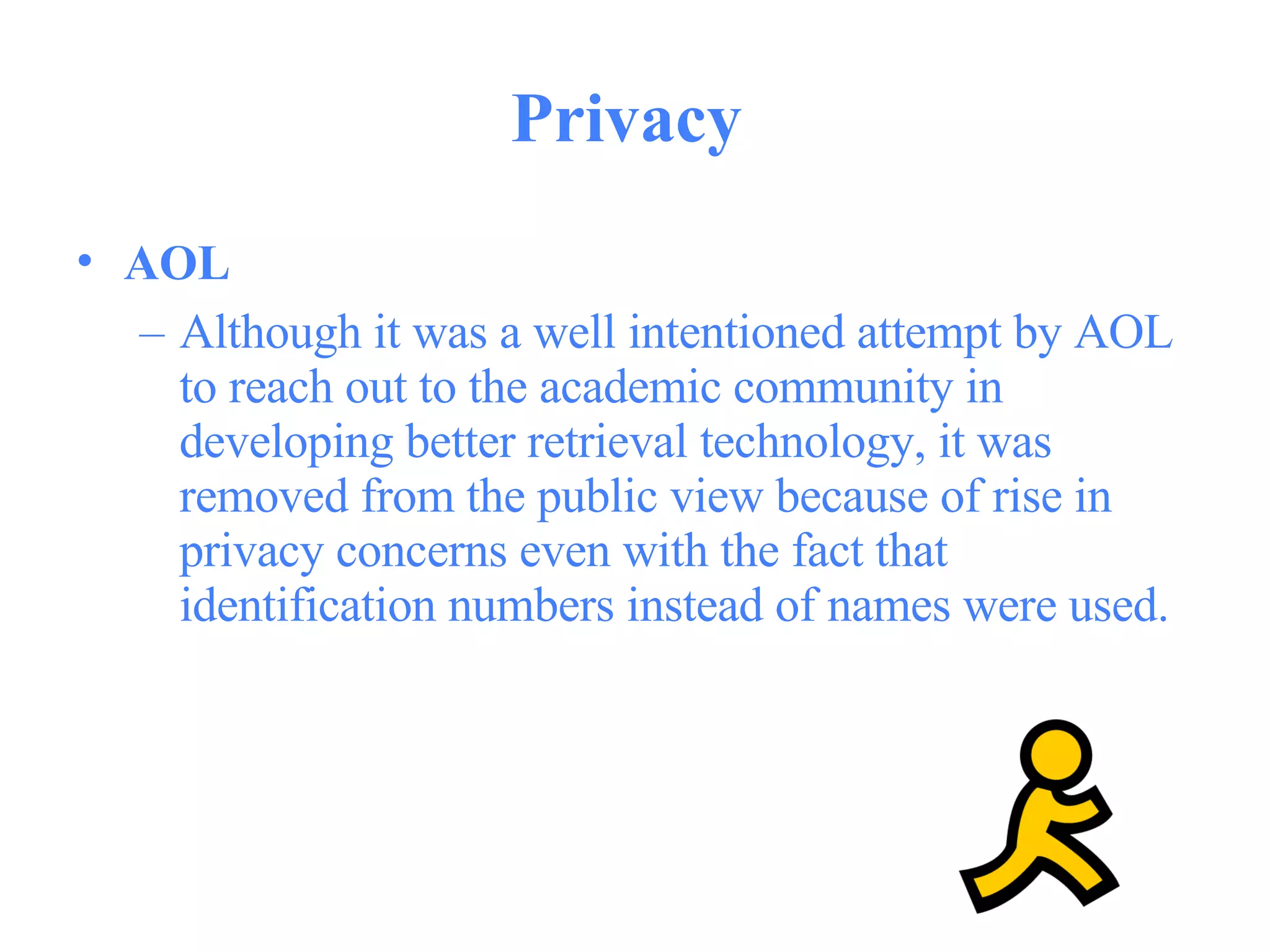 Privacy  AOL   Although it was a well intentioned attempt by AOL to reach out to the academic community in developing better retrieval technology, it was removed from the public view because of rise in privacy concerns even with the fact that identification numbers instead of names were used.  