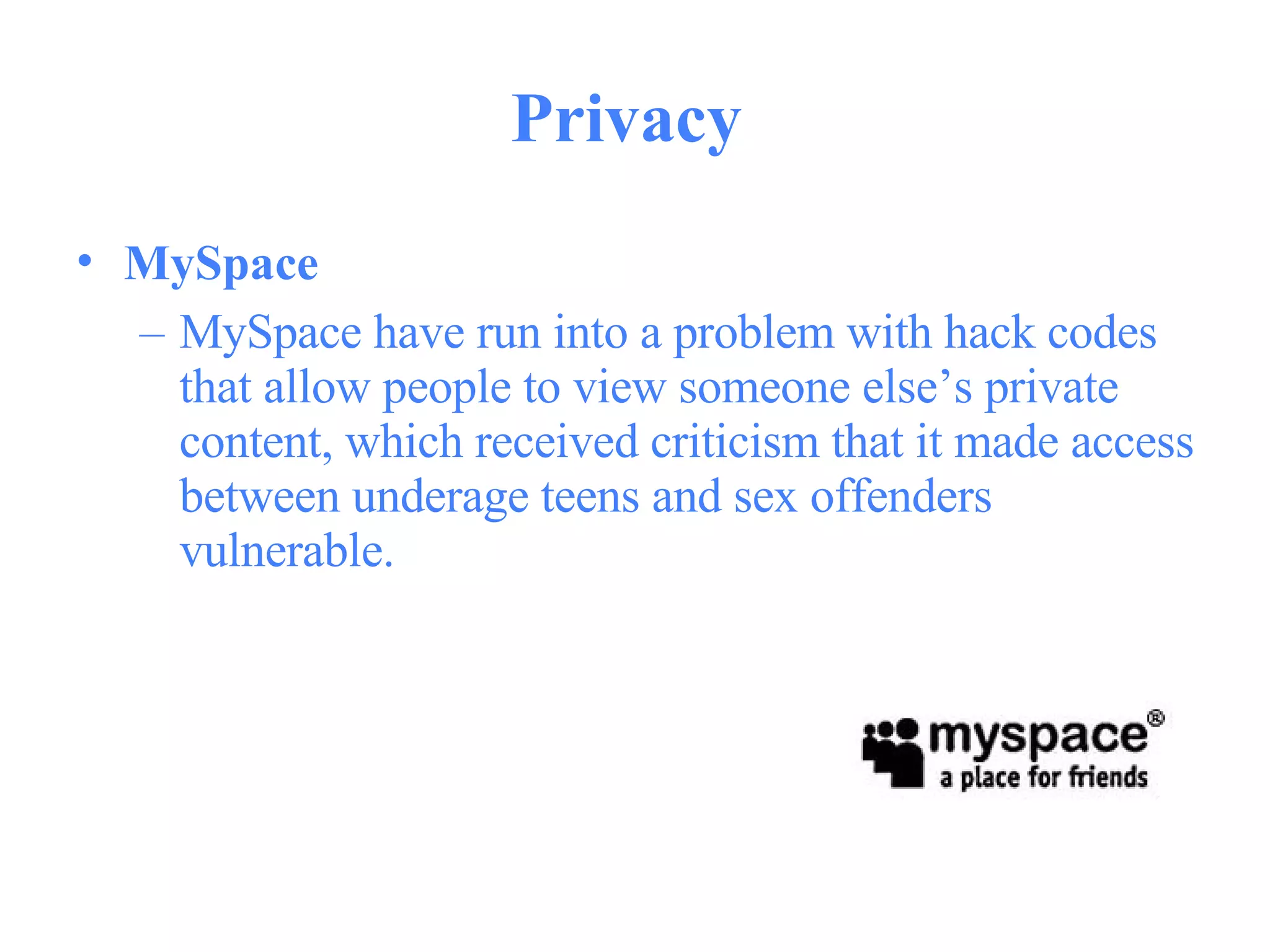 Privacy  MySpace   MySpace have run into a problem with hack codes that allow people to view someone else’s private content, which received criticism that it made access between underage teens and sex offenders vulnerable.  