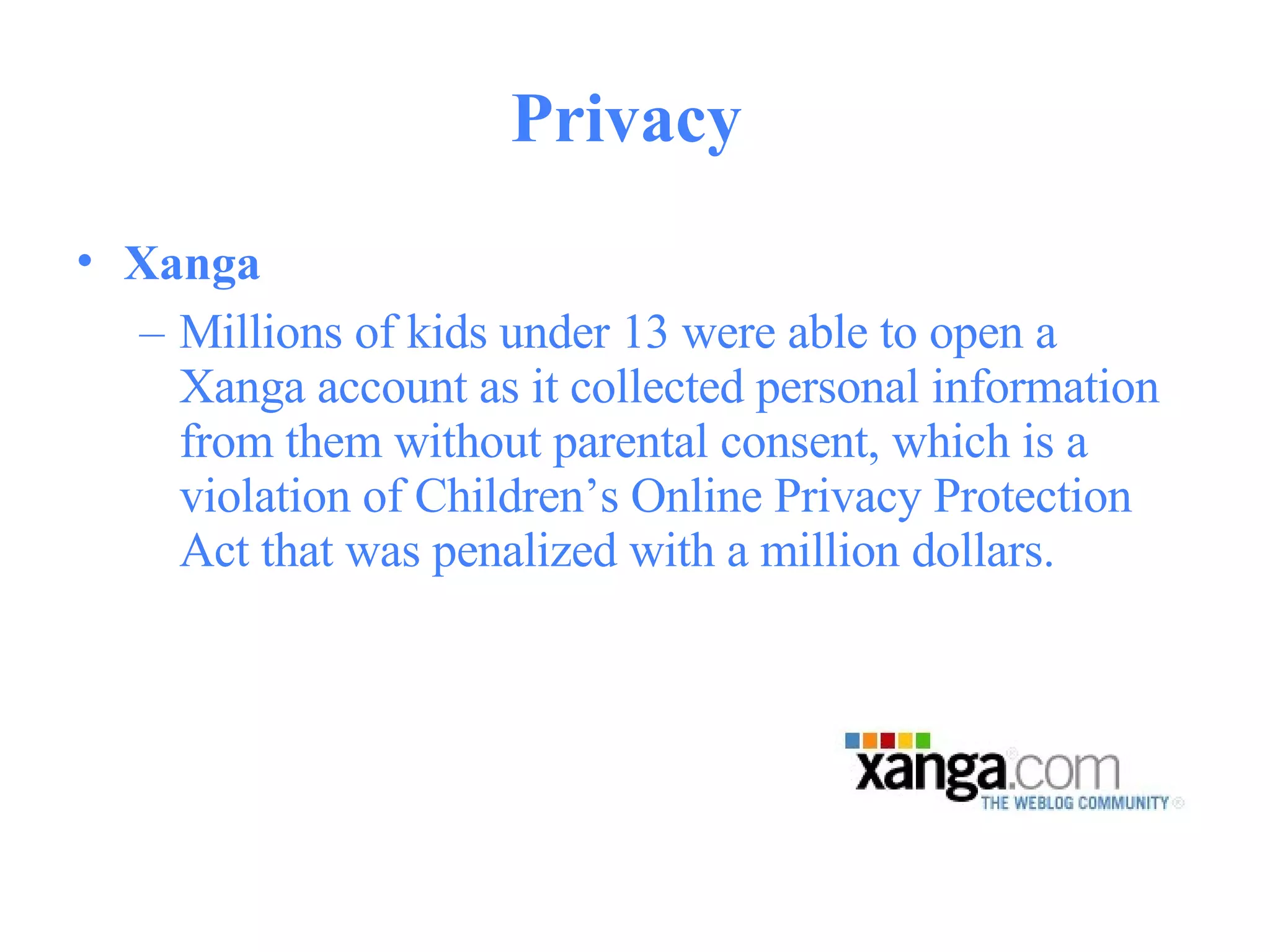 Privacy  Xanga   Millions of kids under 13 were able to open a Xanga account as it collected personal information from them without parental consent, which is a violation of Children’s Online Privacy Protection Act that was penalized with a million dollars.  