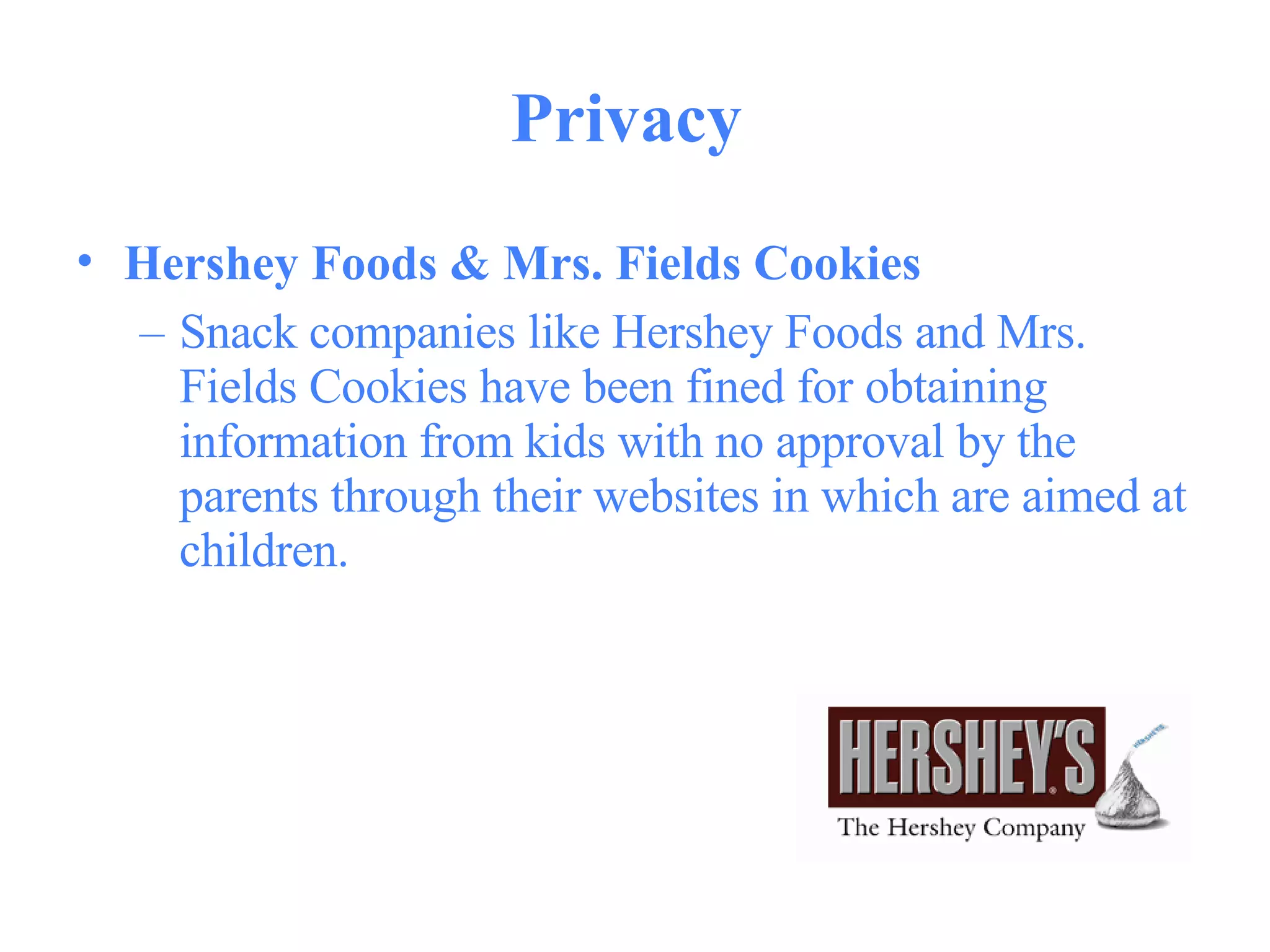 Privacy  Hershey Foods & Mrs. Fields Cookies   Snack companies like Hershey Foods and Mrs. Fields Cookies have been fined for obtaining information from kids with no approval by the parents through their websites in which are aimed at children. 