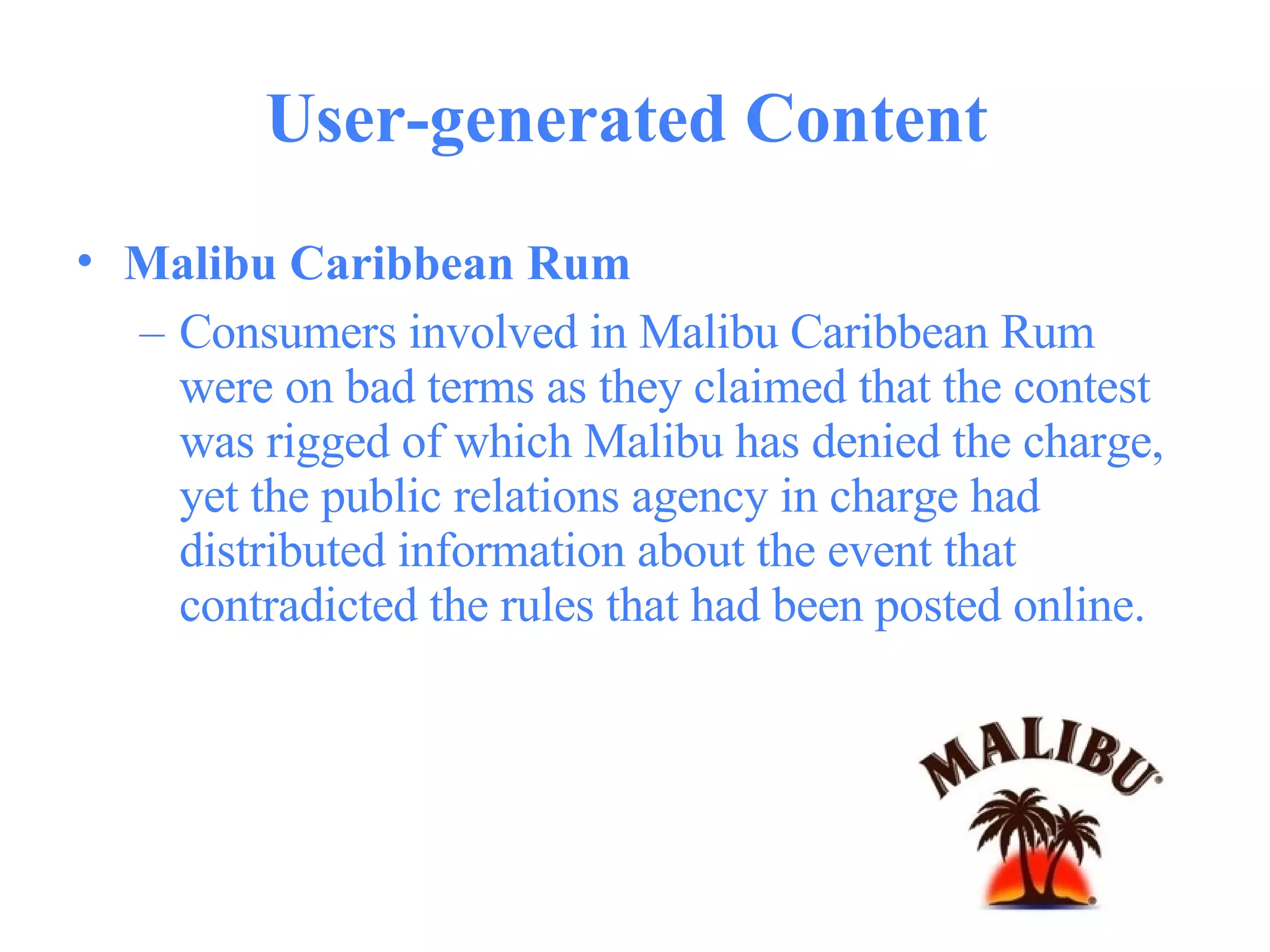 User-generated Content  Malibu Caribbean Rum   Consumers involved in Malibu Caribbean Rum were on bad terms as they claimed that the contest was rigged of which Malibu has denied the charge, yet the public relations agency in charge had distributed information about the event that contradicted the rules that had been posted online.  