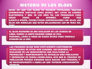 HISTORIA DE LOS BLOGS
Antes de que los blogs se hicieran populares, existían
comunidades digitales como USENET, xrt listas de correo
electrónico, y BBS. En los años 90, los programas para
crear      foros      de      internet,    como       por
ejemplo WebEx, posibilitaron conversaciones con hilos. Los
hilos son mensajes que están relacionados con un tema del
foro.

El blog moderno es una evolución de los diarios en
línea, donde la gente escribía sobre su vida
personal, como si fuese un diario íntimo pero dándole
difusión en la red.


Los primeros blogs eran simplemente componentes
actualizados de sitios web comunes. Sin embargo, la
evolución de las herramientas que facilitaban la
producción y mantenimiento de artículos web publicados
y ordenados de forma cronológica, hizo que el proceso de
publicación pudiera dirigirse hacia muchas más personas, y
no necesariamente a aquellos que tuvieran conocimientos
técnicos
 