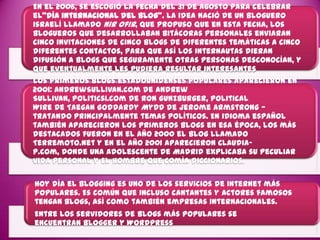 En el 2006, se escogió la fecha del 31 de agosto para celebrar
el"día internacional del Blog". La idea nació de un bloguero
israelí llamado Nir Ofir, que propuso que en esta fecha, los
blogueros que desarrollaban bitácoras personales enviaran
cinco invitaciones de cinco blogs de diferentes temáticas a cinco
diferentes contactos, para que así los internautas dieran
difusión a blogs que seguramente otras personas desconocían, y
que eventualmente les pudiera resultar interesantes
Los primeros blogs estadounidenses populares aparecieron en
2001: AndrewSullivan.com de Andrew
Sullivan, Politics1.com de Ron Gunzburger, Political
Wire de Taegan Goddardy MyDD de Jerome Armstrong —
tratando principalmente temas políticos. En idioma español
también aparecieron los primeros blogs en esa época, los más
destacados fueron en el año 2000 el blog llamado
Terremoto.net y en el año 2001 aparecieron Claudia-
P.com, donde una adolescente de Madrid explicaba su peculiar
vida personal y El hombre que comía diccionarios.

Hoy día el blogging es uno de los servicios de Internet más
populares. Es común que incluso cantantes y actores famosos
tengan blogs, así como también empresas internacionales.
Entre los servidores de blogs más populares se
encuentran Blogger y Wordpress
 