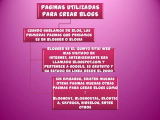 PAGINAS UTILIZADAS
      PARA CREAR BLOGS

 Cuando hablamos de blog, las
primeras paginas que pensamos
    es en blogger o blogia

        Blogger es el quinto sitio web
               mas visitado en
         internet, anteriormente era
           llamado Blogspot.com y
       pertenece a google. Es gratuito y
       ha estado en línea desde el 2000
            Sin embargo, existen muchas
             otras paginas muchas otras
           paginas para crear blogs como
                          :
           BLOGHOST, BLOGHOSTAL, BLOGTEC
             A, SKYROCK, NIREBLOG, entre
                       otros
 