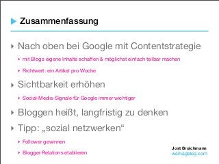 Jost Broichmann
wemagblog.com
Zusammenfassung
‣ Nach oben bei Google mit Contentstrategie
‣ mit Blogs eigene Inhalte schaffen & möglichst einfach teilbar machen
‣ Richtwert: ein Artikel pro Woche
‣ Sichtbarkeit erhöhen
‣ Social-Media-Signale für Google immer wichtiger
‣ Bloggen heißt, langfristig zu denken
‣ Tipp: „sozial netzwerken“
‣ Follower gewinnen
‣ Blogger Relations etablieren
 