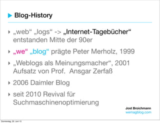 Jost Broichmann
wemagblog.com
Blog-History
‣ „web“ „logs“ -> „Internet-Tagebücher“
entstanden Mitte der 90er
‣ „we“ „blog“ prägte Peter Merholz, 1999
‣ „Weblogs als Meinungsmacher“, 2001
Aufsatz von Prof. Ansgar Zerfaß
‣ 2006 Daimler Blog
‣ seit 2010 Revival für
Suchmaschinenoptimierung
 