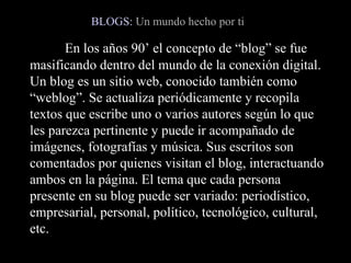 En los años 90’ el concepto de “blog” se fue masificando dentro del mundo de la conexión digital. Un blog es un sitio web, conocido también como “weblog”. Se actualiza periódicamente y recopila textos que escribe uno o varios autores según lo que les parezca pertinente y puede ir acompañado de imágenes, fotografías y música. Sus escritos son comentados por quienes visitan el blog, interactuando ambos en la página. El tema que cada persona presente en su blog puede ser variado: periodístico, empresarial, personal, político, tecnológico, cultural, etc.  BLOGS:   Un mundo hecho por ti 