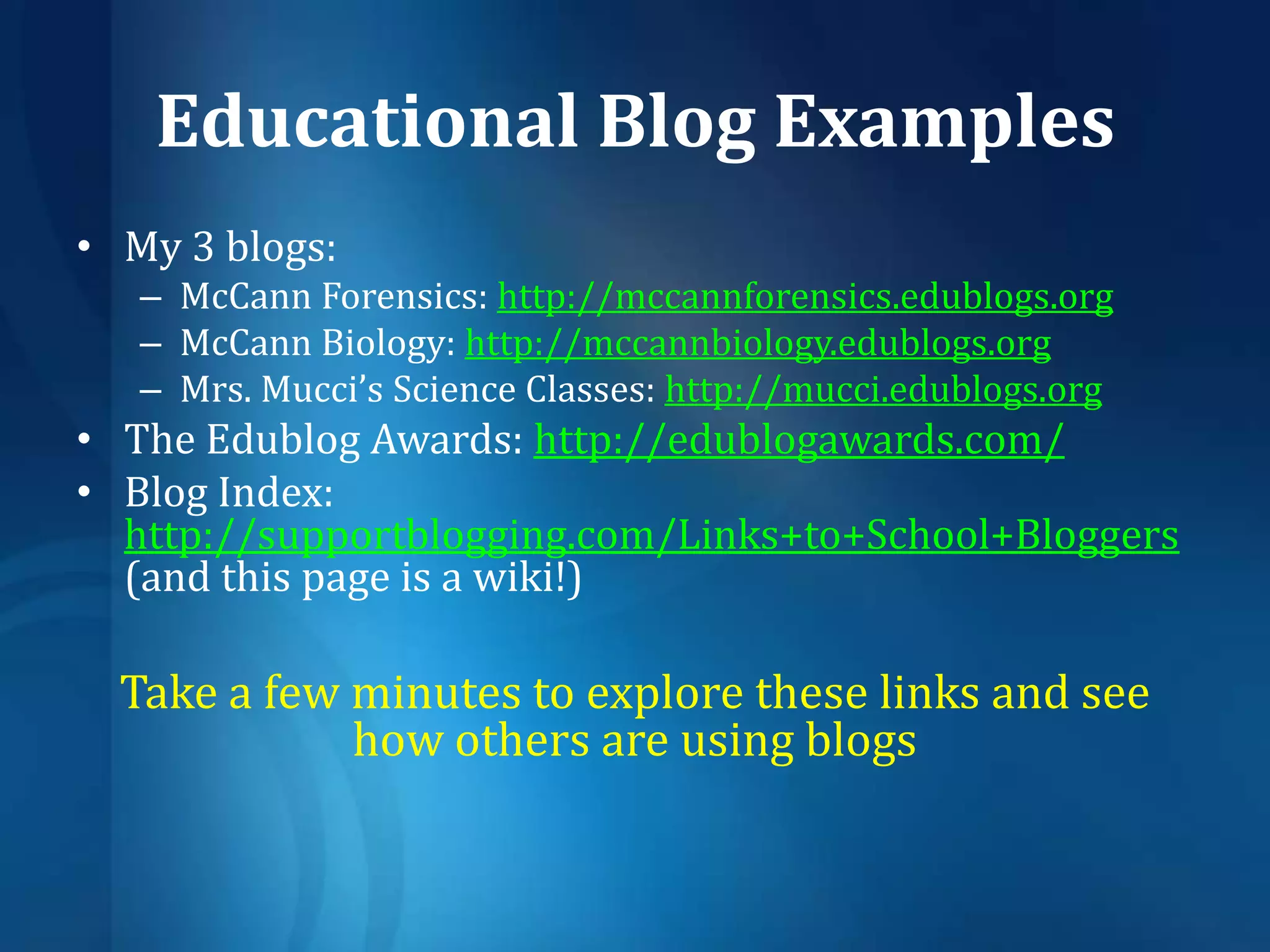 Educational Blog ExamplesMy 3 blogs: McCann Forensics: http://mccannforensics.edublogs.orgMcCann Biology: http://mccannbiology.edublogs.orgMrs. Mucci’s Science Classes: http://mucci.edublogs.orgThe Edublog Awards: http://edublogawards.com/Blog Index: http://supportblogging.com/Links+to+School+Bloggers (and this page is a wiki!)Take a few minutes to explore these links and see how others are using blogs