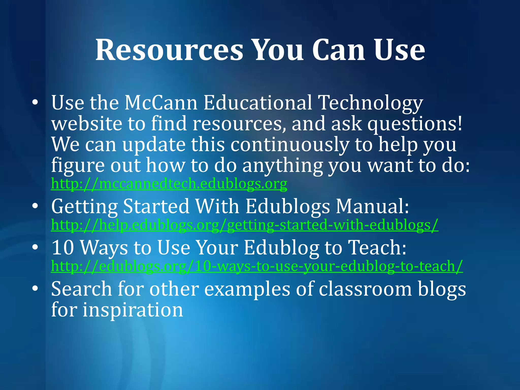 Resources You Can UseUse the McCann Educational Technology website to find resources, and ask questions!  We can update this continuously to help you figure out how to do anything youwant to do:    http://mccannedtech.edublogs.orgGetting Started With EdublogsManual: http://help.edublogs.org/getting-started-with-edublogs/10 Ways to Use Your Edublogto Teach: http://edublogs.org/10-ways-to-use-your-edublog-to-teach/Search for other examples of classroom blogs for inspiration