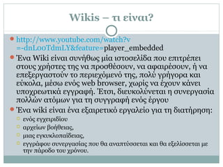 Wikis – τι είναι?
http://www.youtube.com/watch?v
=-dnL00TdmLY&feature=player_embedded
Ένα Wiki είναι συνήθως μία ιστοσελίδα που επιτρέπει
στους χρήστες της να προσθέσουν, να αφαιρέσουν, ή να
επεξεργαστούν το περιεχόμενό της, πολύ γρήγορα και
εύκολα, μέσω ενός web browser, χωρίς να έχουν κάνει
υποχρεωτικά εγγραφή. Έτσι, διευκολύνεται η συνεργασία
πολλών ατόμων για τη συγγραφή ενός έργου
Ένα wiki είναι ένα εξαιρετικό εργαλείο για τη διατήρηση:
 ενός εγχειριδίου
 αρχείων βοήθειας,
 μιας εγκυκλοπαίδειας,
 εγγράφου συνεργασίας που θα αναπτύσσεται και θα εξελίσσεται με
την πάροδο του χρόνου.
 