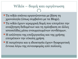 Wikis – δομή και οργάνωση
Τα wikis σπάνια οργανώνονται με βάση τη
χρονολογία (όπως συμβαίνει με τα Blogs).
Τα wikis έχουν ιεραρχική δομή που επιτρέπει την
αναζήτηση δεδομένων και τη πρόσβαση σε άλλες
ιστοσελίδες μέσω ενσωματωμένων συνδέσμων.
Η απλότητα της επεξεργασίας και της χρήσης
επιτρέπουν την εύκολη χρήση
Η πατρότητα και η ιδιοκτησία έχουν διαφορετική
έννοια λόγω της συνεισφοράς από πολλούς.
 