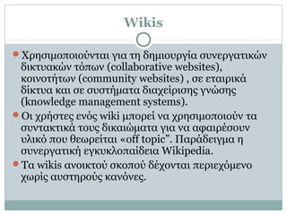 Wikis
Χρησιμοποιούνται για τη δημιουργία συνεργατικών
δικτυακών τόπων (collaborative websites),
κοινοτήτων (community websites) , σε εταιρικά
δίκτυα και σε συστήματα διαχείρισης γνώσης
(knowledge management systems).
Οι χρήστες ενός wiki μπορεί να χρησιμοποιούν τα
συντακτικά τους δικαιώματα για να αφαιρέσουν
υλικό που θεωρείται «off topic”. Παράδειγμα η
συνεργατική εγκυκλοπαίδεια Wikipedia.
Τα wikis ανοικτού σκοπού δέχονται περιεχόμενο
χωρίς αυστηρούς κανόνες.
 