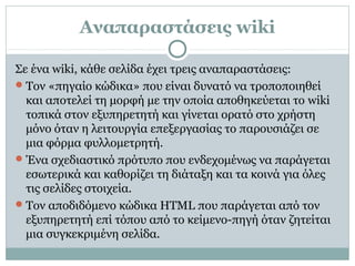 Αναπαραστάσεις wiki
Σε ένα wiki, κάθε σελίδα έχει τρεις αναπαραστάσεις:
Τον «πηγαίο κώδικα» που είναι δυνατό να τροποποιηθεί
και αποτελεί τη μορφή με την οποία αποθηκεύεται το wiki
τοπικά στον εξυπηρετητή και γίνεται ορατό στο χρήστη
μόνο όταν η λειτουργία επεξεργασίας το παρουσιάζει σε
μια φόρμα φυλλομετρητή.
Ένα σχεδιαστικό πρότυπο που ενδεχομένως να παράγεται
εσωτερικά και καθορίζει τη διάταξη και τα κοινά για όλες
τις σελίδες στοιχεία.
Τον αποδιδόμενο κώδικα HTML που παράγεται από τον
εξυπηρετητή επί τόπου από το κείμενο-πηγή όταν ζητείται
μια συγκεκριμένη σελίδα.
 