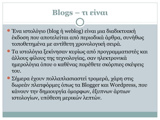 Blogs – τι είναι
Ένα ιστολόγιο (blog ή weblog) είναι μια διαδικτυακή
έκδοση που αποτελείται από περιοδικά άρθρα, συνήθως
τοποθετημένα με αντίθετη χρονολογική σειρά.
Τα ιστολόγια ξεκίνησαν κυρίως από προγραμματιστές και
άλλους φίλους της τεχνολογίας, σαν ηλεκτρονικά
ημερολόγια όπου ο καθένας παρέθετε σκόρπιες σκέψεις
του.
Σήμερα έχουν πολλαπλασιαστεί τρομερά, χάρη στις
δωρεάν πλατφόρμες όπως τα Blogger και Wordpress, που
κάνουν την δημιουργία όμορφων, έξυπνων άρτιων
ιστολογίων, υπόθεση μερικών λεπτών.
 