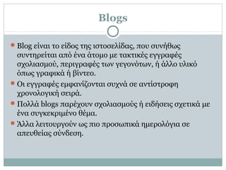 Blogs
Blog είναι το είδος της ιστοσελίδας, που συνήθως
συντηρείται από ένα άτομο με τακτικές εγγραφές
σχολιασμού, περιγραφές των γεγονότων, ή άλλο υλικό
όπως γραφικά ή βίντεο.
Οι εγγραφές εμφανίζονται συχνά σε αντίστροφη
χρονολογική σειρά.
Πολλά blogs παρέχουν σχολιασμoύς ή ειδήσεις σχετικά με
ένα συγκεκριμένο θέμα.
Άλλα λειτουργούν ως πιο προσωπικά ημερολόγια σε
απευθείας σύνδεση.
 
