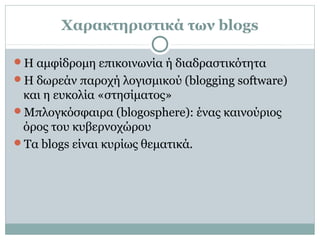 Χαρακτηριστικά των blogs
Η αμφίδρομη επικοινωνία ή διαδραστικότητα
Η δωρεάν παροχή λογισμικού (blogging software)
και η ευκολία «στησίματος»
Μπλογκόσφαιρα (blogosphere): ένας καινούριος
όρος του κυβερνοχώρου
Τα blogs είναι κυρίως θεματικά.
 