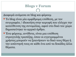 Blogs v Forum
Διαφορά ανάμεσα σε blog και φόρουμ
Το blog είναι μία αμφίδρομη υπόθεση, με τον
συγγραφέα / ιδιοκτήτη στην κορυφή που ελέγχει την
κατεύθυνση της συνομιλίας, αφού στο δικό του χώρο
δημοσιεύτηκε το αρχικό άρθρο.
Ένα φόρουμ, αντίθετα, είναι μια υπόθεση
στρογγυλής τραπέζης, όπου οι εγγεγραμμένοι
χρήστες μπορούν να ξεκινήσουν το δικό τους θέμα ή
την απάντησή τους σε κάθε ένα από τα δεκάδες άλλα
θέματα.
 