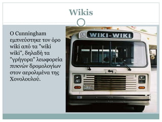 Wikis
Ο Cunningham
εμπνεύστηκε τον όρο
wiki από τα "wiki
wiki", δηλαδή τα
"γρήγορα" λεωφορεία
πυκνών δρομολογίων
στον αερολιμένα της
Χονολουλού.
 