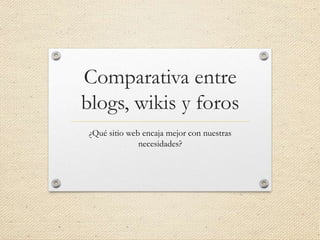 Comparativa entre
blogs, wikis y foros
¿Qué sitio web encaja mejor con nuestras
necesidades?
 