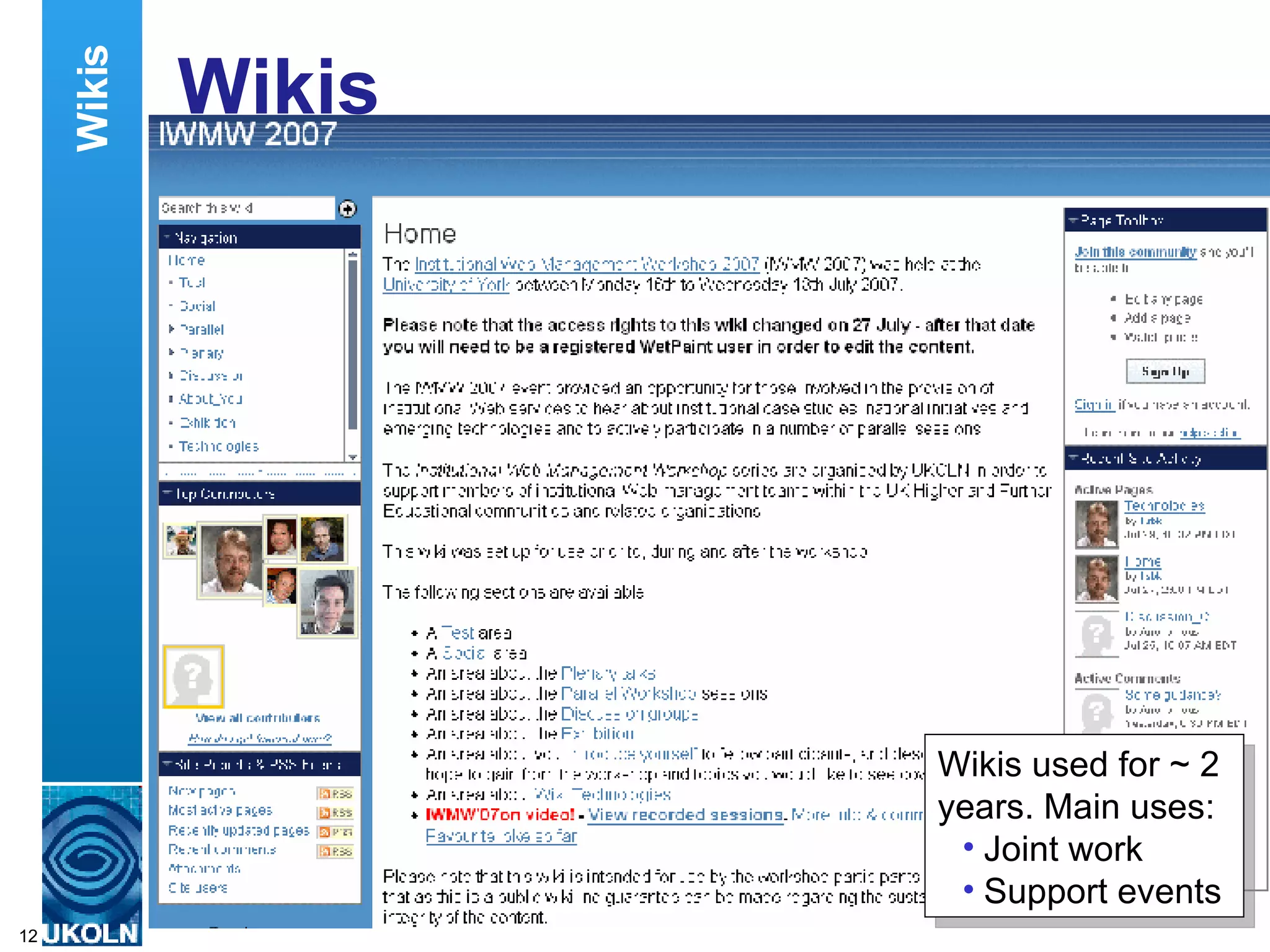 Wikis I use blogs to document my thoughts on various issues. In contrast I make use of wikis to enable participants at events I organise to share their thoughts and to participate actively at events. I’ve used the Wetpaint wiki (available at www.wetpaint.com) to support quite a number of my events. For example I used it for this year’s Institutional Web Management Workshop – the annual 3-day event organised by UKOLN.  The workshop participants made use of the wiki prior to the event to make contact with fellow participants in arranging places to meet when they arrived at the venue, on the night before the event started. Wikis Wikis used for ~ 2 years. Main uses: Joint work Support events 