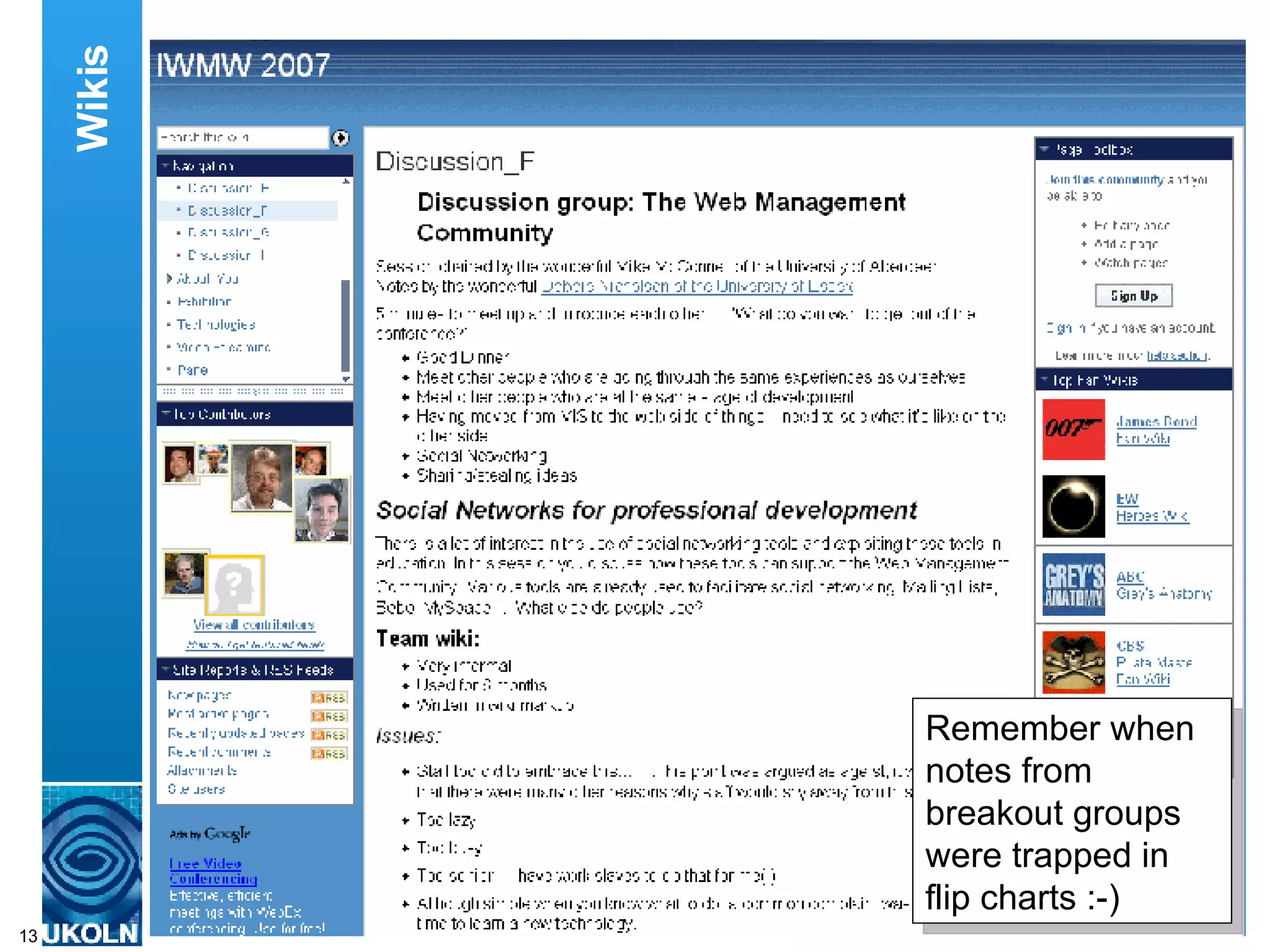 The wiki was also used during the various discussion groups.  A reporter for each of the discussion groups was provided with a page on the wiki to make notes of the discussions which took place and any recommendations which were made. This had the advantage that notes weren’t trapped in the closed world of flipcharts.  Instead the content could easily be reused and shared with a wider audience. Wikis Remember when notes from breakout groups were trapped in flip charts :-) 